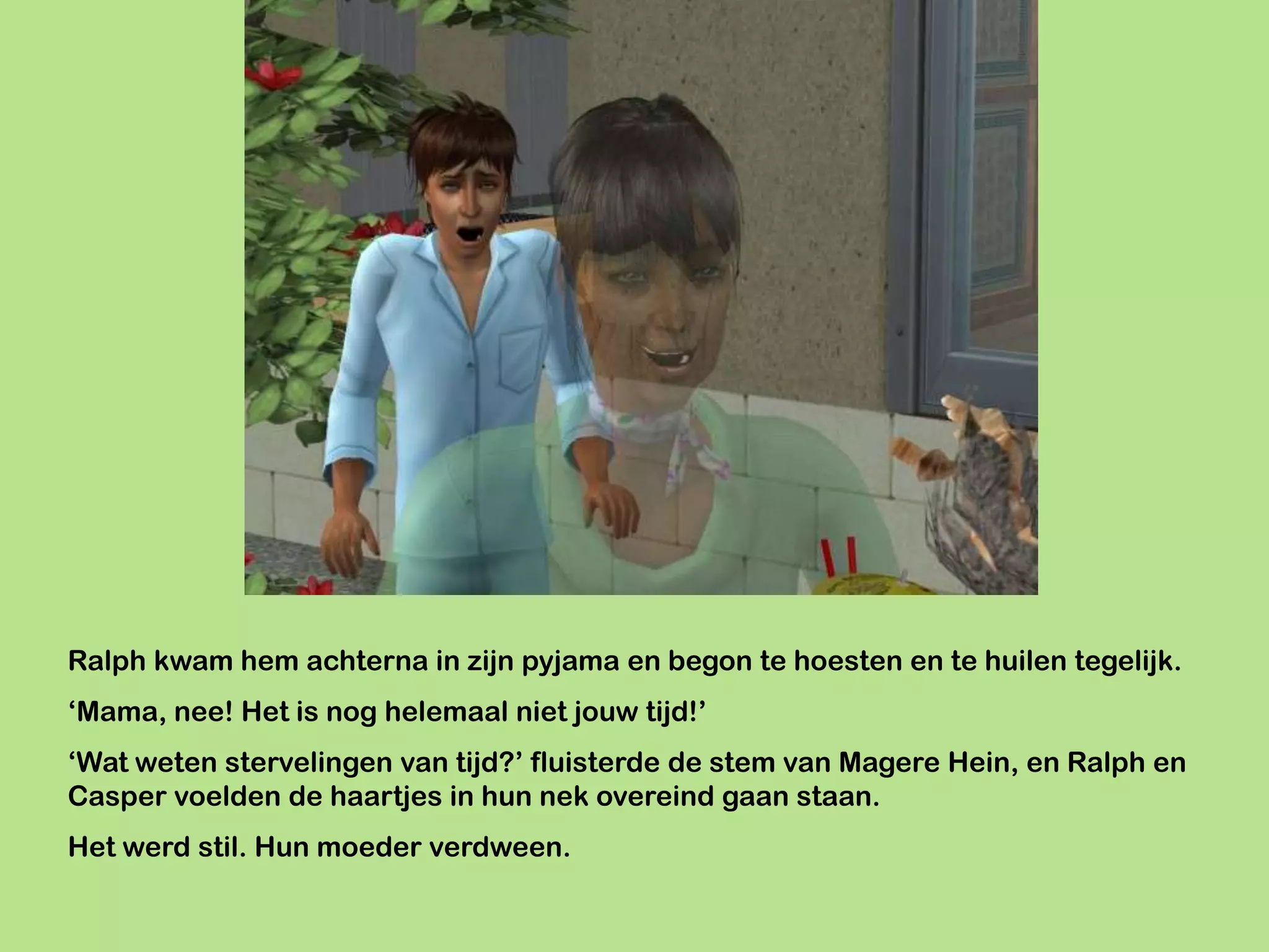 Ralph kwam hem achterna in zijn pyjama en begon te hoesten en te huilen tegelijk.
‘Mama, nee! Het is nog helemaal niet jouw tijd!’
‘Wat weten stervelingen van tijd?’ fluisterde de stem van Magere Hein, en Ralph en
Casper voelden de haartjes in hun nek overeind gaan staan.
Het werd stil. Hun moeder verdween.
 