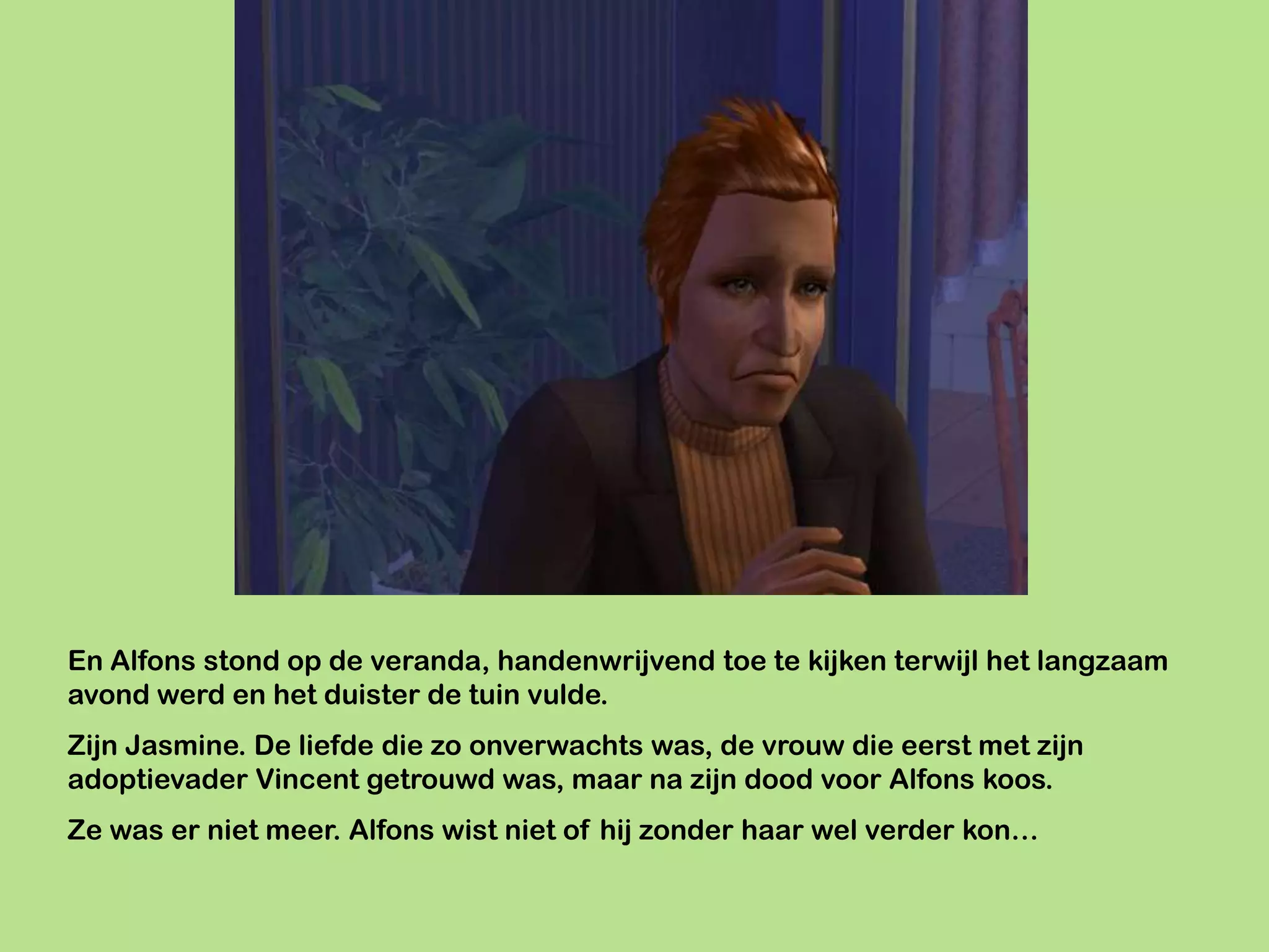 En Alfons stond op de veranda, handenwrijvend toe te kijken terwijl het langzaam
avond werd en het duister de tuin vulde.
Zijn Jasmine. De liefde die zo onverwachts was, de vrouw die eerst met zijn
adoptievader Vincent getrouwd was, maar na zijn dood voor Alfons koos.
Ze was er niet meer. Alfons wist niet of hij zonder haar wel verder kon…
 