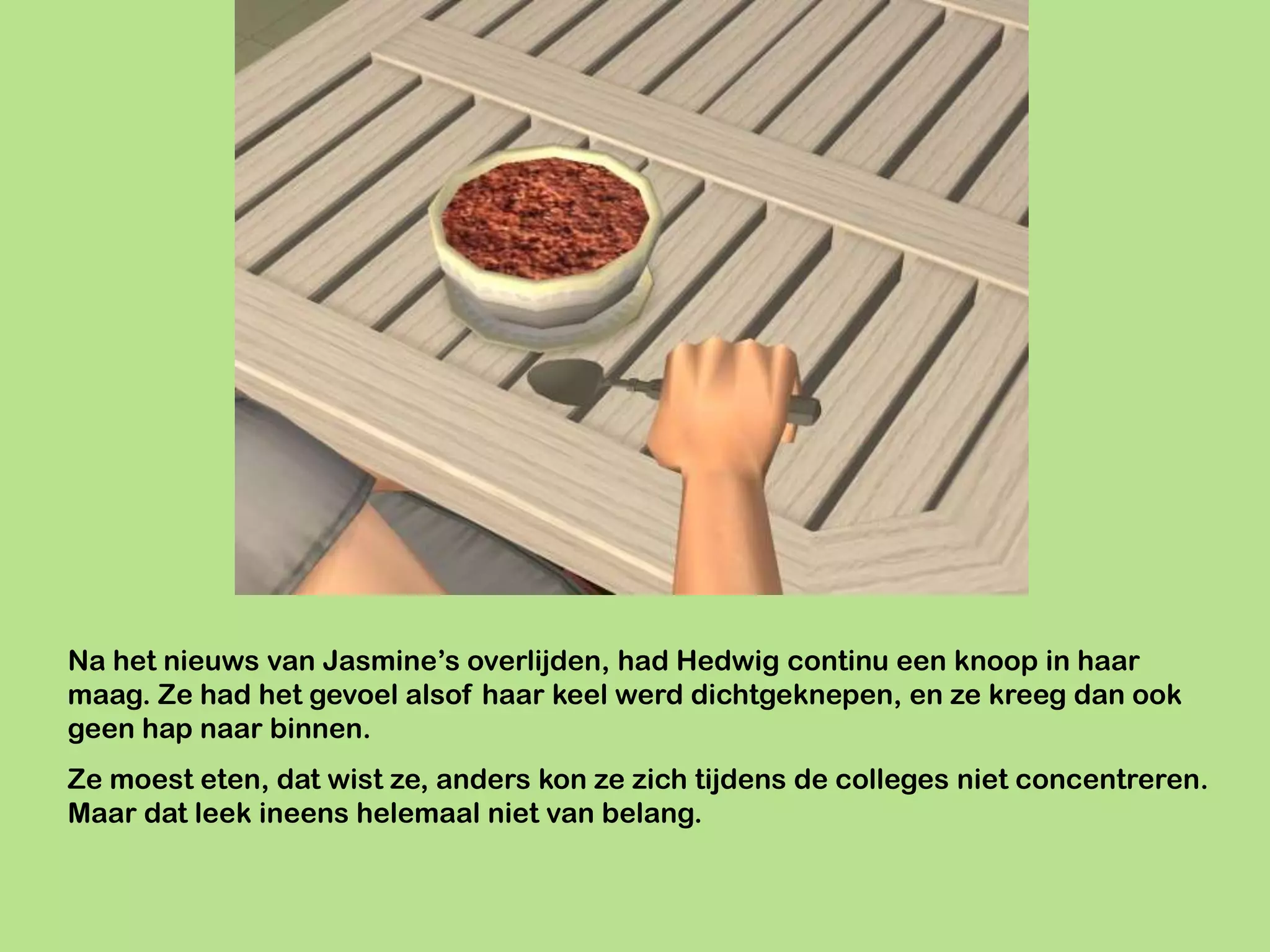 Na het nieuws van Jasmine’s overlijden, had Hedwig continu een knoop in haar
maag. Ze had het gevoel alsof haar keel werd dichtgeknepen, en ze kreeg dan ook
geen hap naar binnen.
Ze moest eten, dat wist ze, anders kon ze zich tijdens de colleges niet concentreren.
Maar dat leek ineens helemaal niet van belang.
 