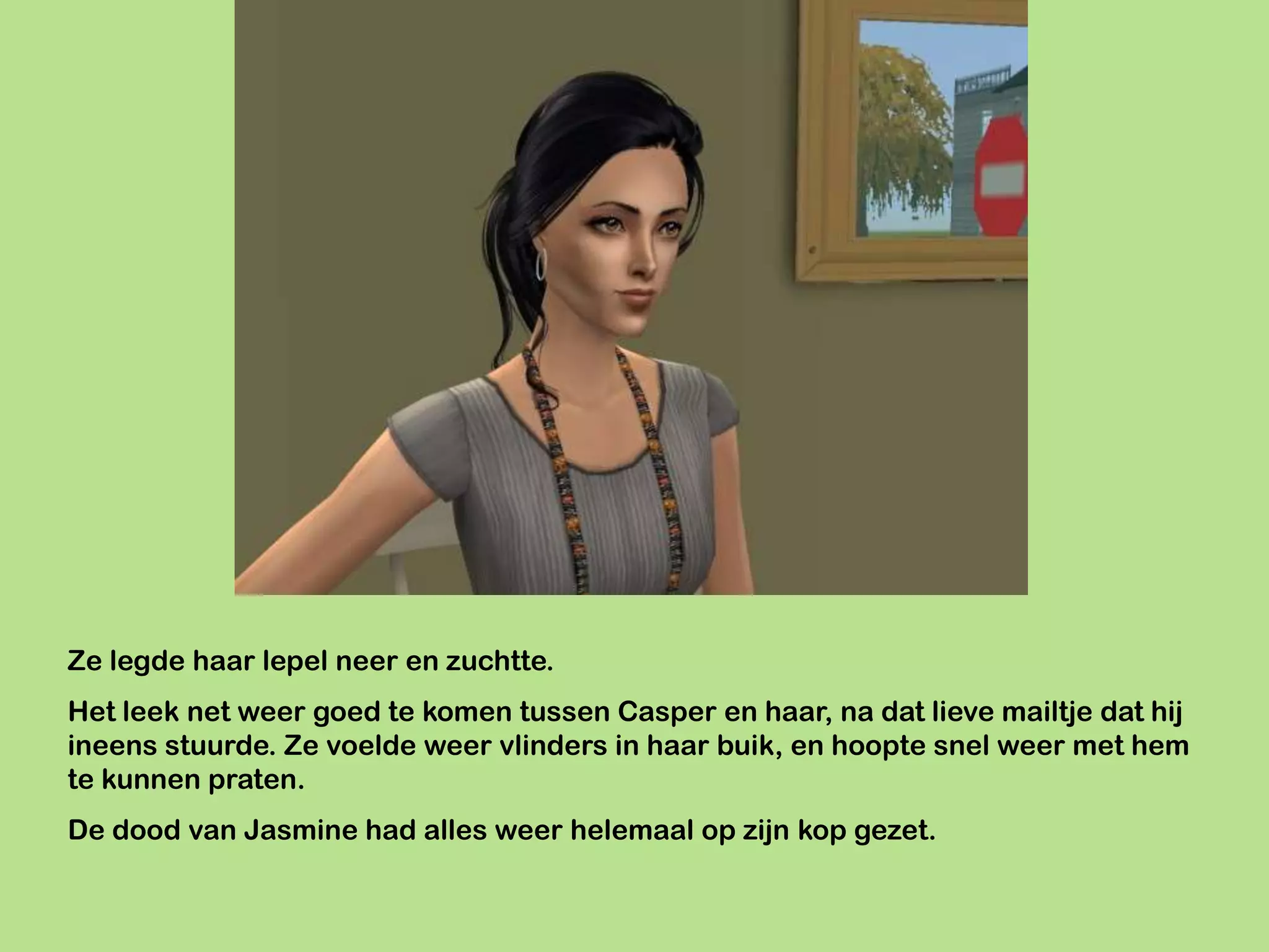Ze legde haar lepel neer en zuchtte.
Het leek net weer goed te komen tussen Casper en haar, na dat lieve mailtje dat hij
ineens stuurde. Ze voelde weer vlinders in haar buik, en hoopte snel weer met hem
te kunnen praten.
De dood van Jasmine had alles weer helemaal op zijn kop gezet.
 