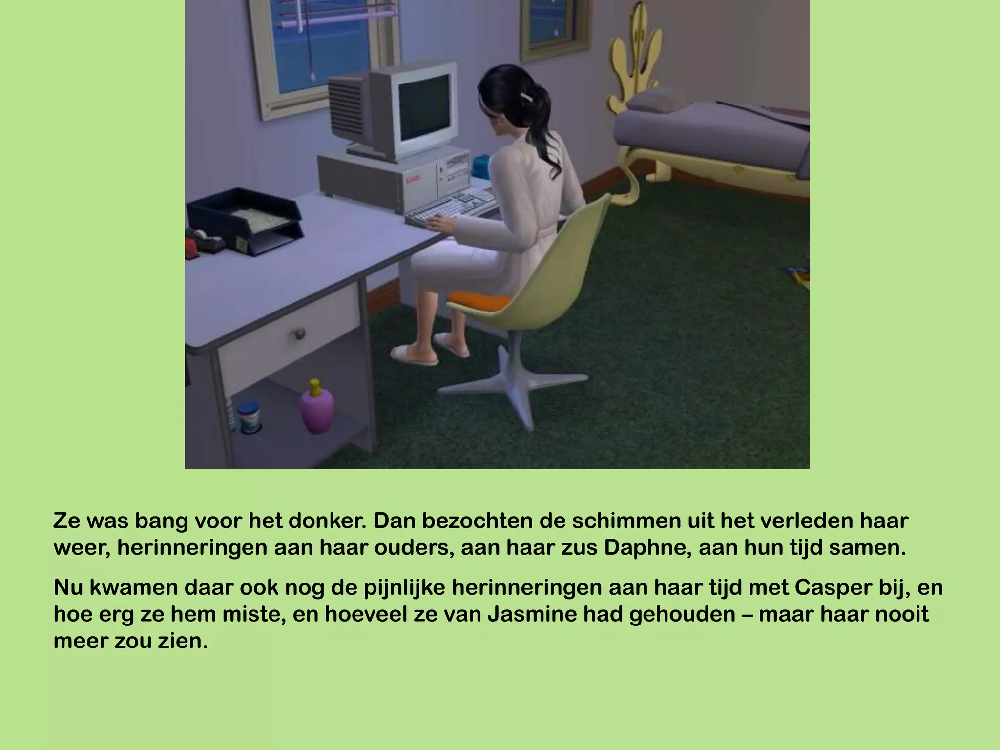Ze was bang voor het donker. Dan bezochten de schimmen uit het verleden haar
weer, herinneringen aan haar ouders, aan haar zus Daphne, aan hun tijd samen.
Nu kwamen daar ook nog de pijnlijke herinneringen aan haar tijd met Casper bij, en
hoe erg ze hem miste, en hoeveel ze van Jasmine had gehouden – maar haar nooit
meer zou zien.
 