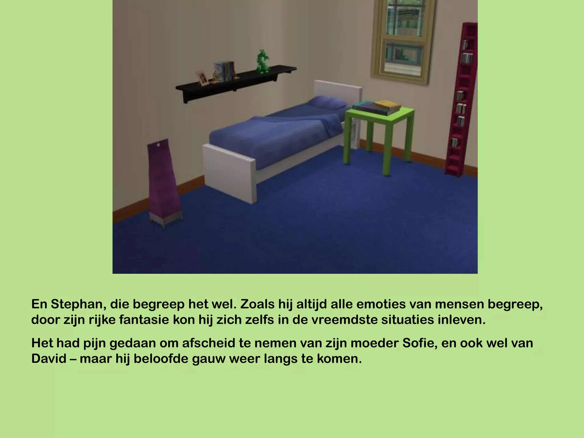 En Stephan, die begreep het wel. Zoals hij altijd alle emoties van mensen begreep,
door zijn rijke fantasie kon hij zich zelfs in de vreemdste situaties inleven.
Het had pijn gedaan om afscheid te nemen van zijn moeder Sofie, en ook wel van
David – maar hij beloofde gauw weer langs te komen.
 