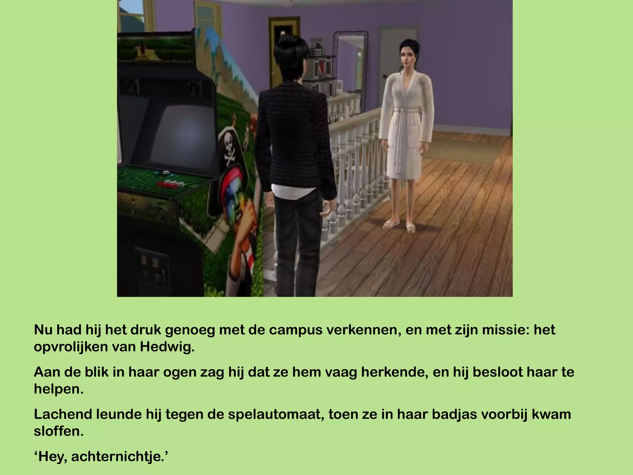 Nu had hij het druk genoeg met de campus verkennen, en met zijn missie: het
opvrolijken van Hedwig.
Aan de blik in haar ogen zag hij dat ze hem vaag herkende, en hij besloot haar te
helpen.
Lachend leunde hij tegen de spelautomaat, toen ze in haar badjas voorbij kwam
sloffen.
‘Hey, achternichtje.’
 