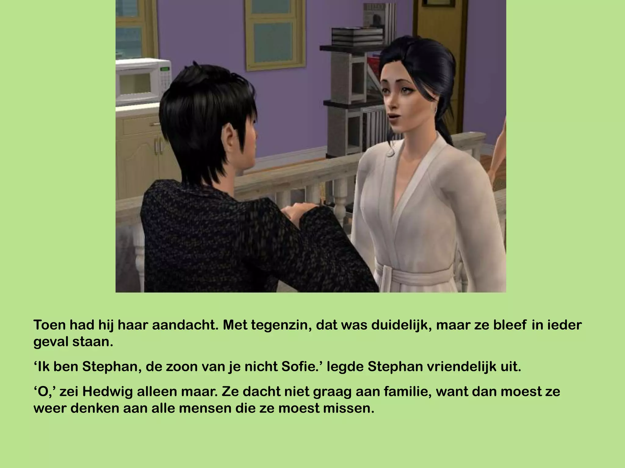 Toen had hij haar aandacht. Met tegenzin, dat was duidelijk, maar ze bleef in ieder
geval staan.
‘Ik ben Stephan, de zoon van je nicht Sofie.’ legde Stephan vriendelijk uit.
‘O,’ zei Hedwig alleen maar. Ze dacht niet graag aan familie, want dan moest ze
weer denken aan alle mensen die ze moest missen.
 