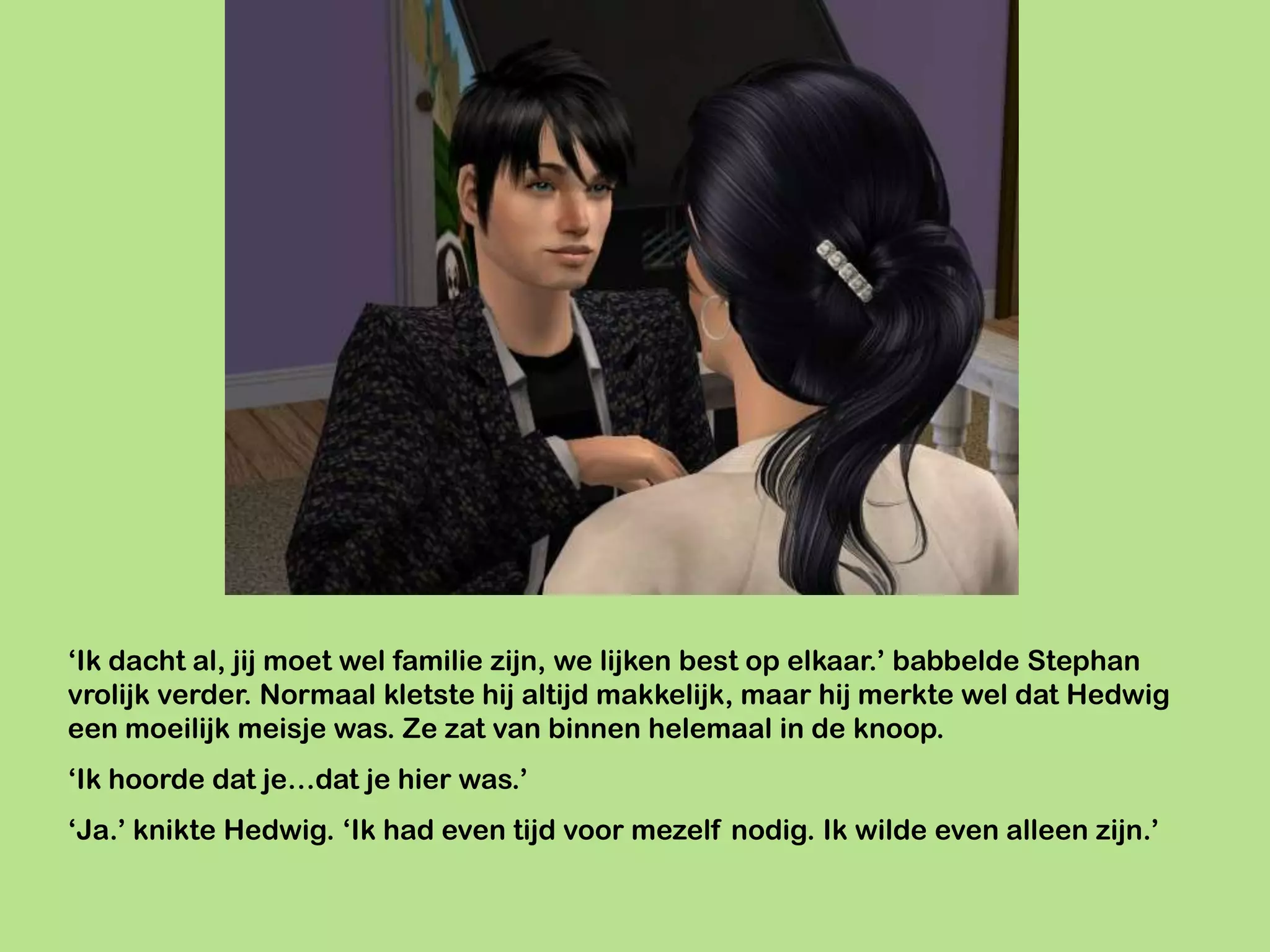 ‘Ik dacht al, jij moet wel familie zijn, we lijken best op elkaar.’ babbelde Stephan
vrolijk verder. Normaal kletste hij altijd makkelijk, maar hij merkte wel dat Hedwig
een moeilijk meisje was. Ze zat van binnen helemaal in de knoop.
‘Ik hoorde dat je…dat je hier was.’
‘Ja.’ knikte Hedwig. ‘Ik had even tijd voor mezelf nodig. Ik wilde even alleen zijn.’
 
