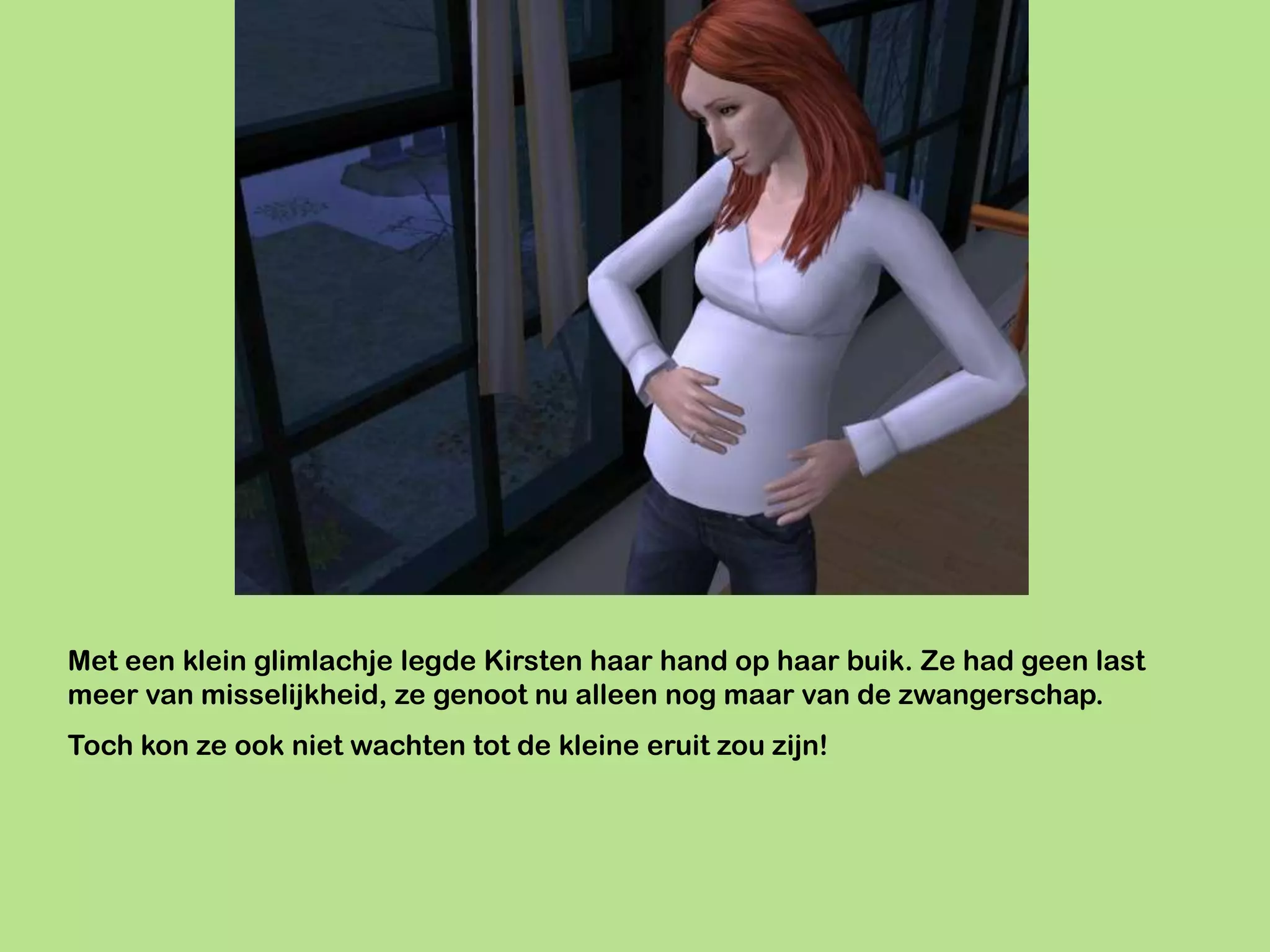 Met een klein glimlachje legde Kirsten haar hand op haar buik. Ze had geen last
meer van misselijkheid, ze genoot nu alleen nog maar van de zwangerschap.
Toch kon ze ook niet wachten tot de kleine eruit zou zijn!
 