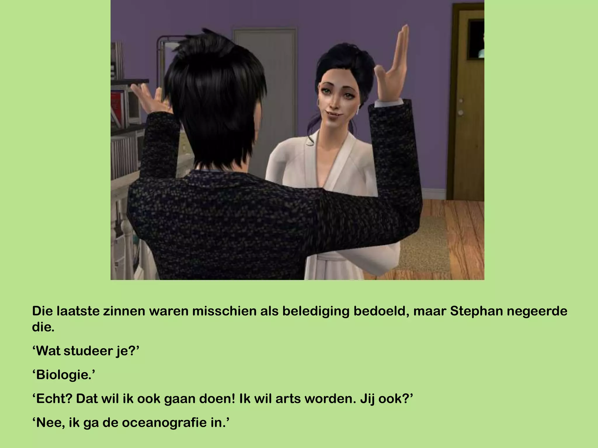 Die laatste zinnen waren misschien als belediging bedoeld, maar Stephan negeerde
die.
‘Wat studeer je?’
‘Biologie.’
‘Echt? Dat wil ik ook gaan doen! Ik wil arts worden. Jij ook?’
‘Nee, ik ga de oceanografie in.’
 