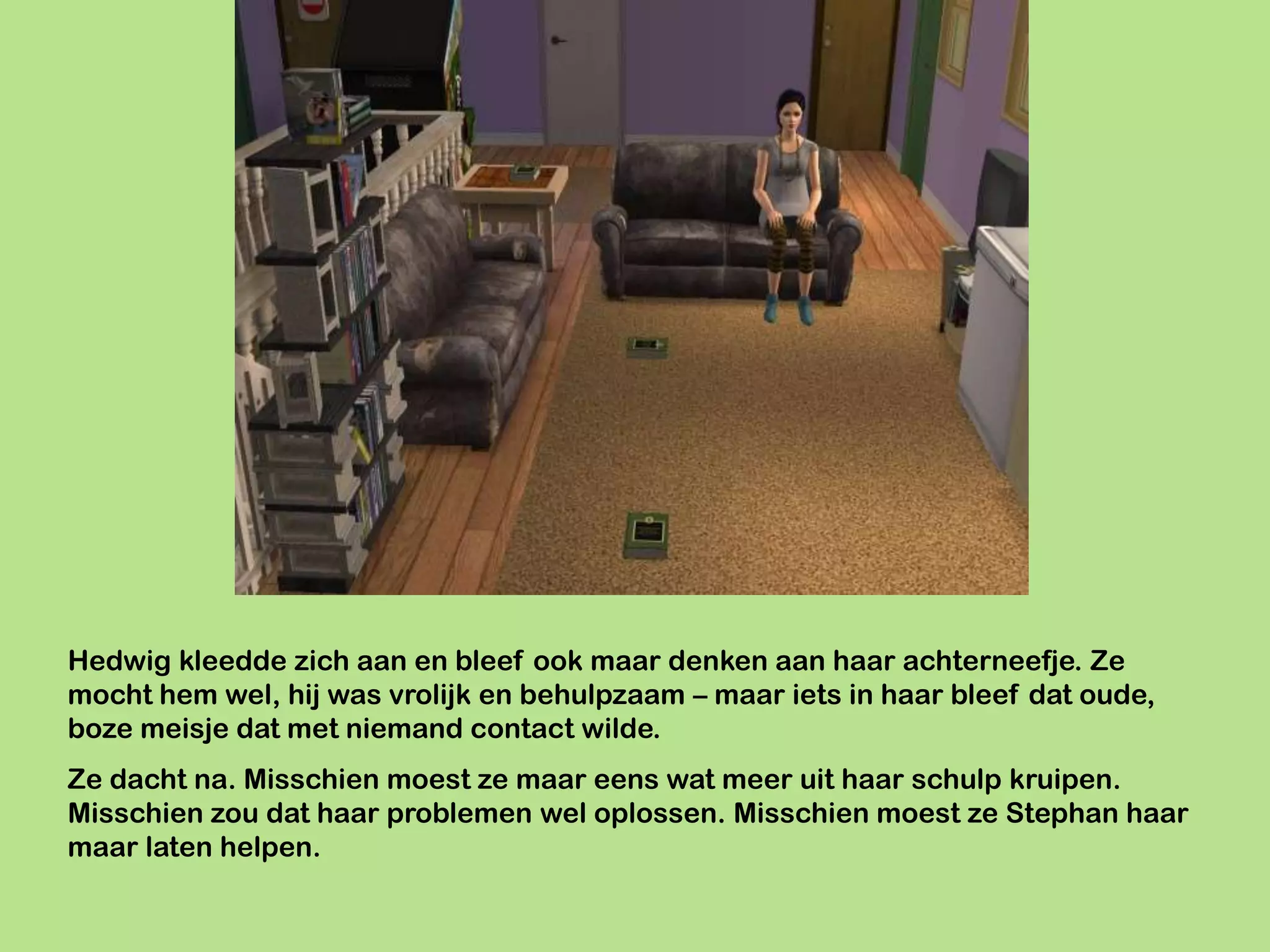 Hedwig kleedde zich aan en bleef ook maar denken aan haar achterneefje. Ze
mocht hem wel, hij was vrolijk en behulpzaam – maar iets in haar bleef dat oude,
boze meisje dat met niemand contact wilde.
Ze dacht na. Misschien moest ze maar eens wat meer uit haar schulp kruipen.
Misschien zou dat haar problemen wel oplossen. Misschien moest ze Stephan haar
maar laten helpen.
 