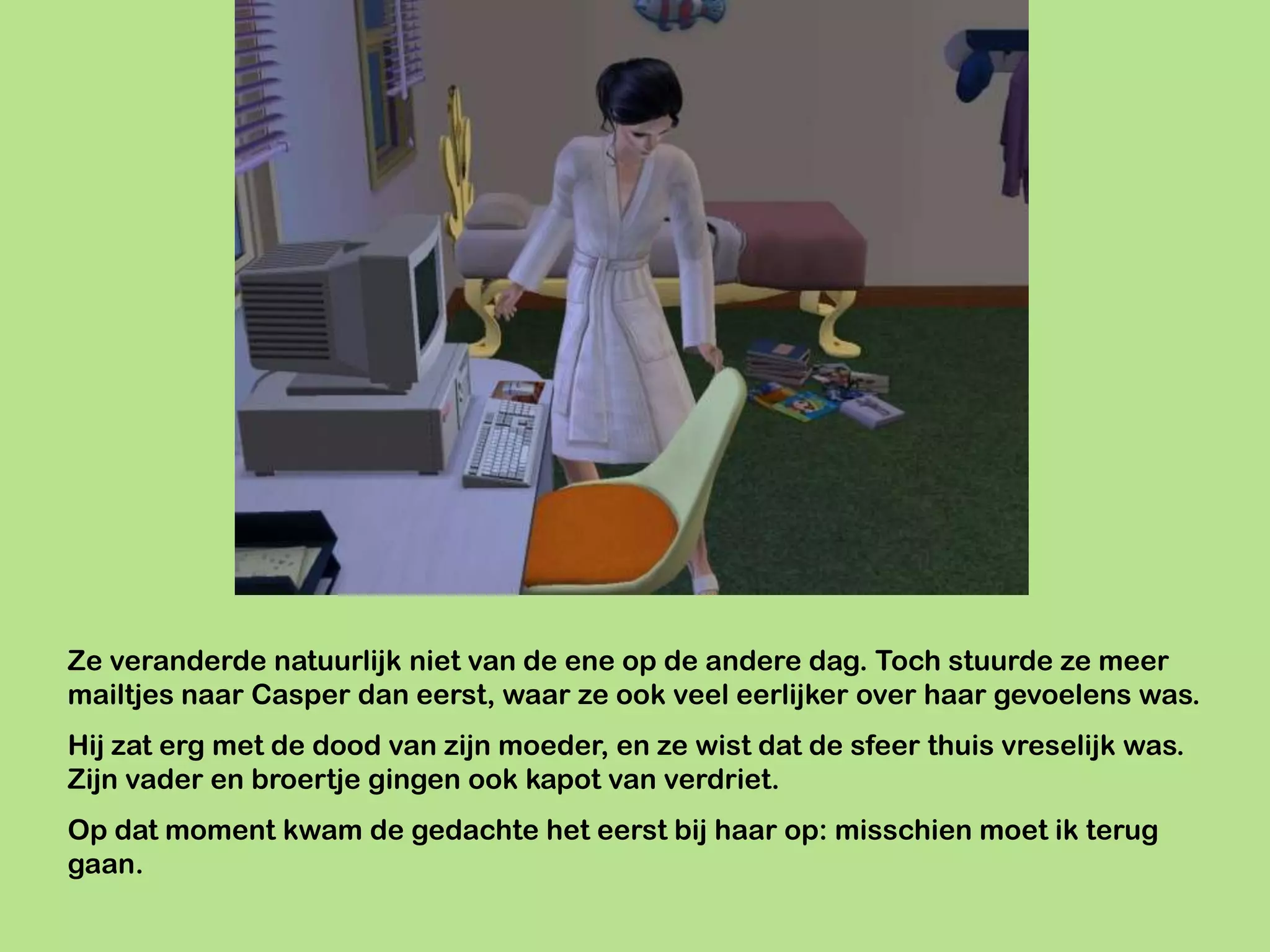 Ze veranderde natuurlijk niet van de ene op de andere dag. Toch stuurde ze meer
mailtjes naar Casper dan eerst, waar ze ook veel eerlijker over haar gevoelens was.
Hij zat erg met de dood van zijn moeder, en ze wist dat de sfeer thuis vreselijk was.
Zijn vader en broertje gingen ook kapot van verdriet.
Op dat moment kwam de gedachte het eerst bij haar op: misschien moet ik terug
gaan.
 