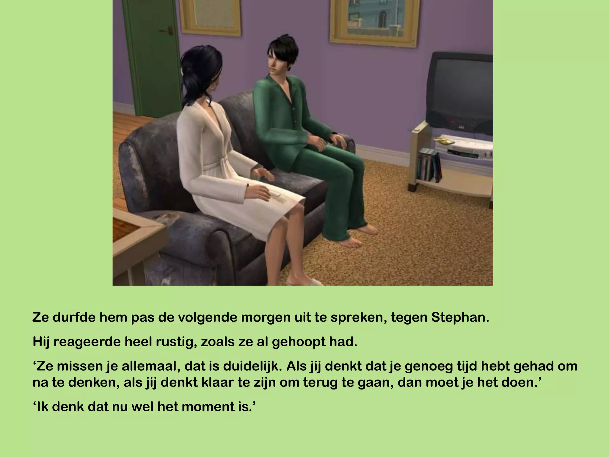 Ze durfde hem pas de volgende morgen uit te spreken, tegen Stephan.
Hij reageerde heel rustig, zoals ze al gehoopt had.
‘Ze missen je allemaal, dat is duidelijk. Als jij denkt dat je genoeg tijd hebt gehad om
na te denken, als jij denkt klaar te zijn om terug te gaan, dan moet je het doen.’
‘Ik denk dat nu wel het moment is.’
 