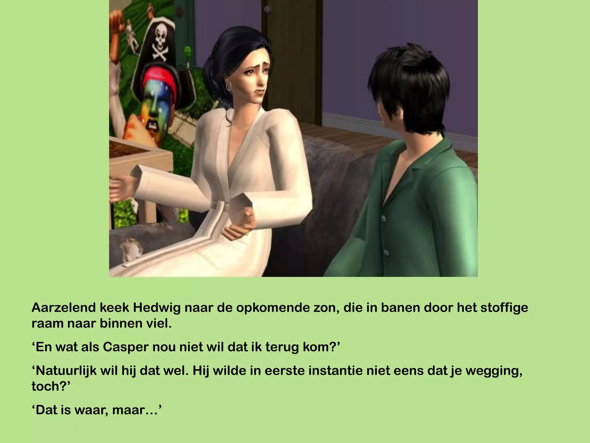Aarzelend keek Hedwig naar de opkomende zon, die in banen door het stoffige
raam naar binnen viel.
‘En wat als Casper nou niet wil dat ik terug kom?’
‘Natuurlijk wil hij dat wel. Hij wilde in eerste instantie niet eens dat je wegging,
toch?’
‘Dat is waar, maar…’
 
