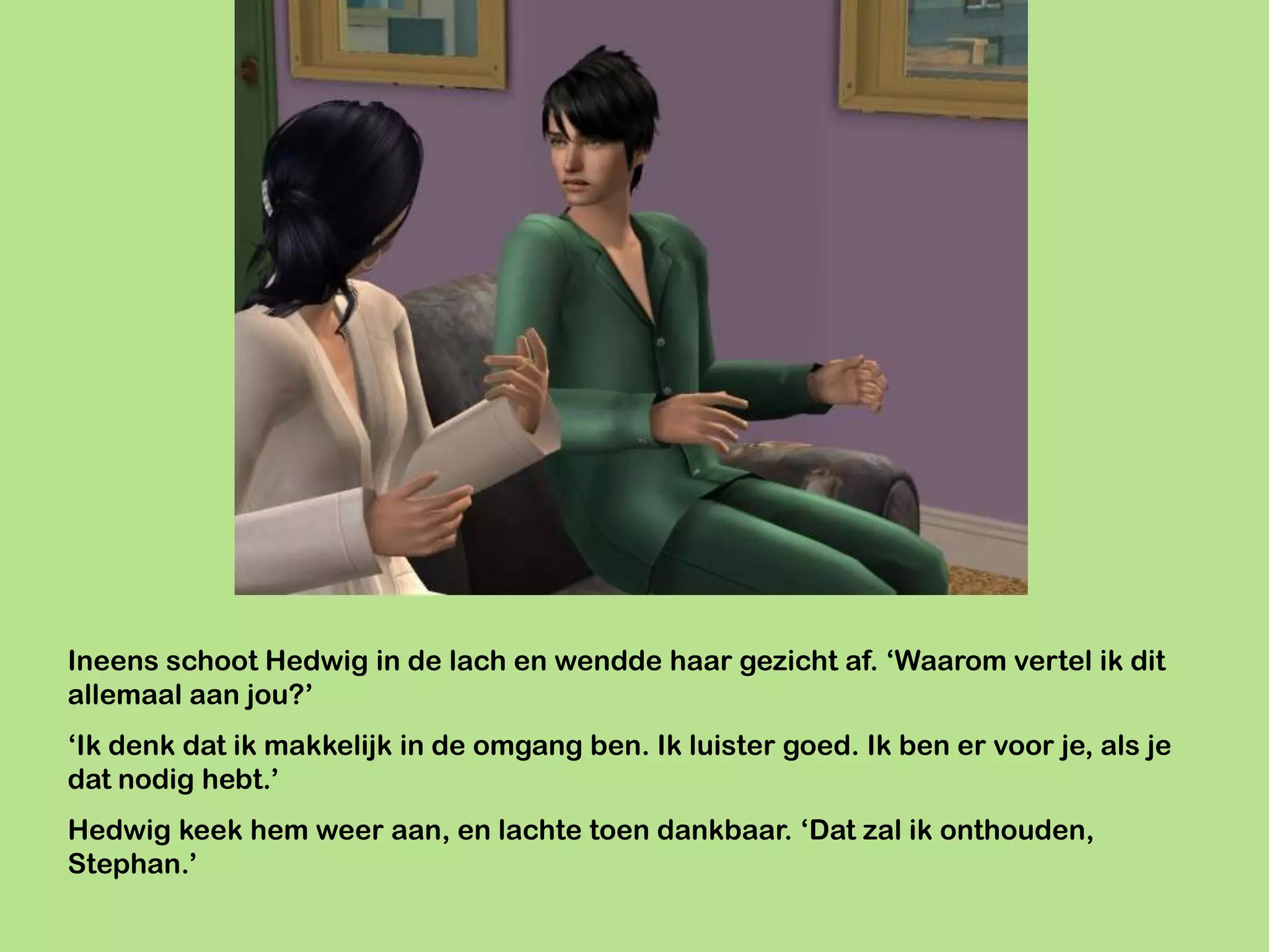 Ineens schoot Hedwig in de lach en wendde haar gezicht af. ‘Waarom vertel ik dit
allemaal aan jou?’
‘Ik denk dat ik makkelijk in de omgang ben. Ik luister goed. Ik ben er voor je, als je
dat nodig hebt.’
Hedwig keek hem weer aan, en lachte toen dankbaar. ‘Dat zal ik onthouden,
Stephan.’
 