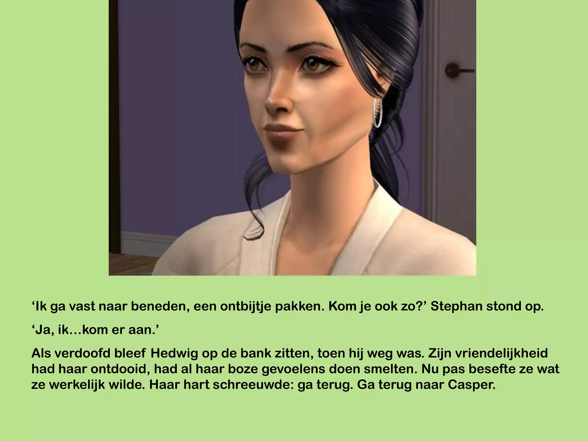 ‘Ik ga vast naar beneden, een ontbijtje pakken. Kom je ook zo?’ Stephan stond op.
‘Ja, ik…kom er aan.’
Als verdoofd bleef Hedwig op de bank zitten, toen hij weg was. Zijn vriendelijkheid
had haar ontdooid, had al haar boze gevoelens doen smelten. Nu pas besefte ze wat
ze werkelijk wilde. Haar hart schreeuwde: ga terug. Ga terug naar Casper.
 