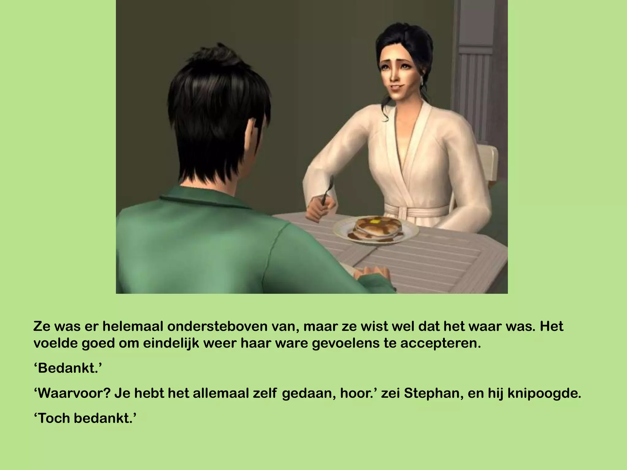 Ze was er helemaal ondersteboven van, maar ze wist wel dat het waar was. Het
voelde goed om eindelijk weer haar ware gevoelens te accepteren.
‘Bedankt.’
‘Waarvoor? Je hebt het allemaal zelf gedaan, hoor.’ zei Stephan, en hij knipoogde.
‘Toch bedankt.’
 