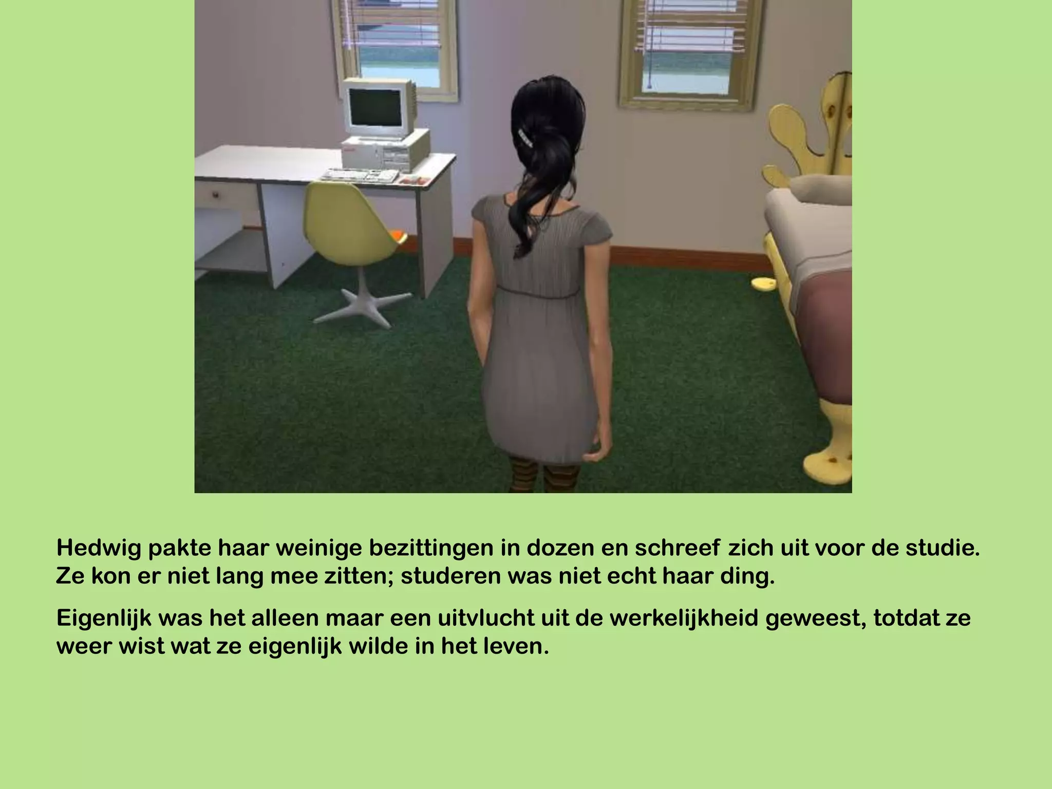 Hedwig pakte haar weinige bezittingen in dozen en schreef zich uit voor de studie.
Ze kon er niet lang mee zitten; studeren was niet echt haar ding.
Eigenlijk was het alleen maar een uitvlucht uit de werkelijkheid geweest, totdat ze
weer wist wat ze eigenlijk wilde in het leven.
 