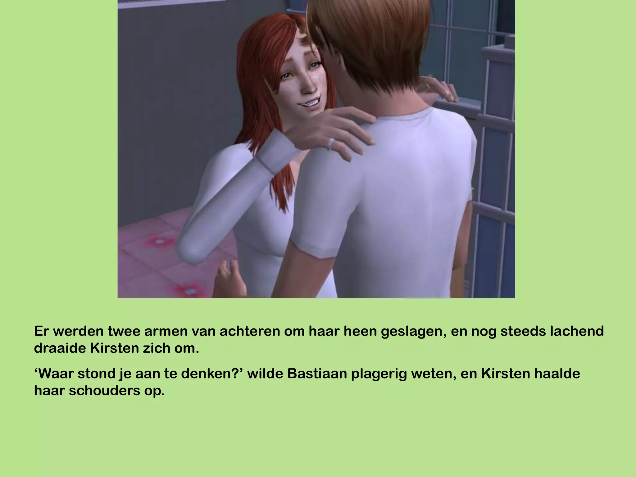 Er werden twee armen van achteren om haar heen geslagen, en nog steeds lachend
draaide Kirsten zich om.
‘Waar stond je aan te denken?’ wilde Bastiaan plagerig weten, en Kirsten haalde
haar schouders op.
 
