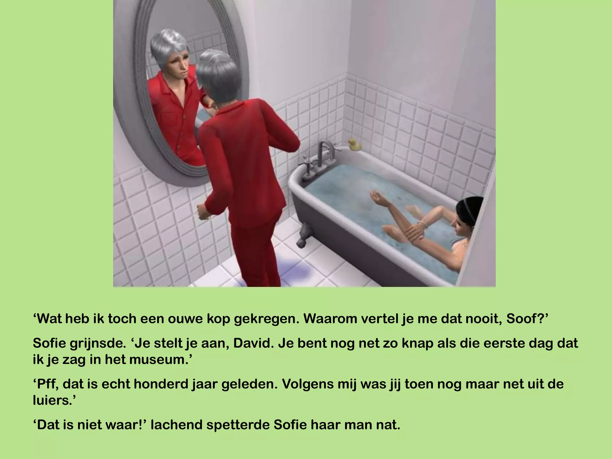 ‘Wat heb ik toch een ouwe kop gekregen. Waarom vertel je me dat nooit, Soof?’
Sofie grijnsde. ‘Je stelt je aan, David. Je bent nog net zo knap als die eerste dag dat
ik je zag in het museum.’
‘Pff, dat is echt honderd jaar geleden. Volgens mij was jij toen nog maar net uit de
luiers.’
‘Dat is niet waar!’ lachend spetterde Sofie haar man nat.
 