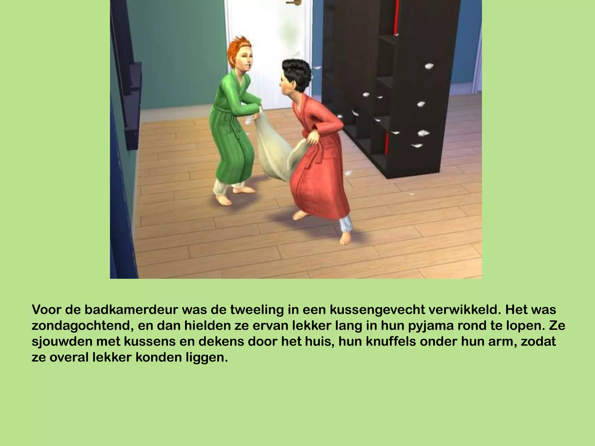 Voor de badkamerdeur was de tweeling in een kussengevecht verwikkeld. Het was
zondagochtend, en dan hielden ze ervan lekker lang in hun pyjama rond te lopen. Ze
sjouwden met kussens en dekens door het huis, hun knuffels onder hun arm, zodat
ze overal lekker konden liggen.
 