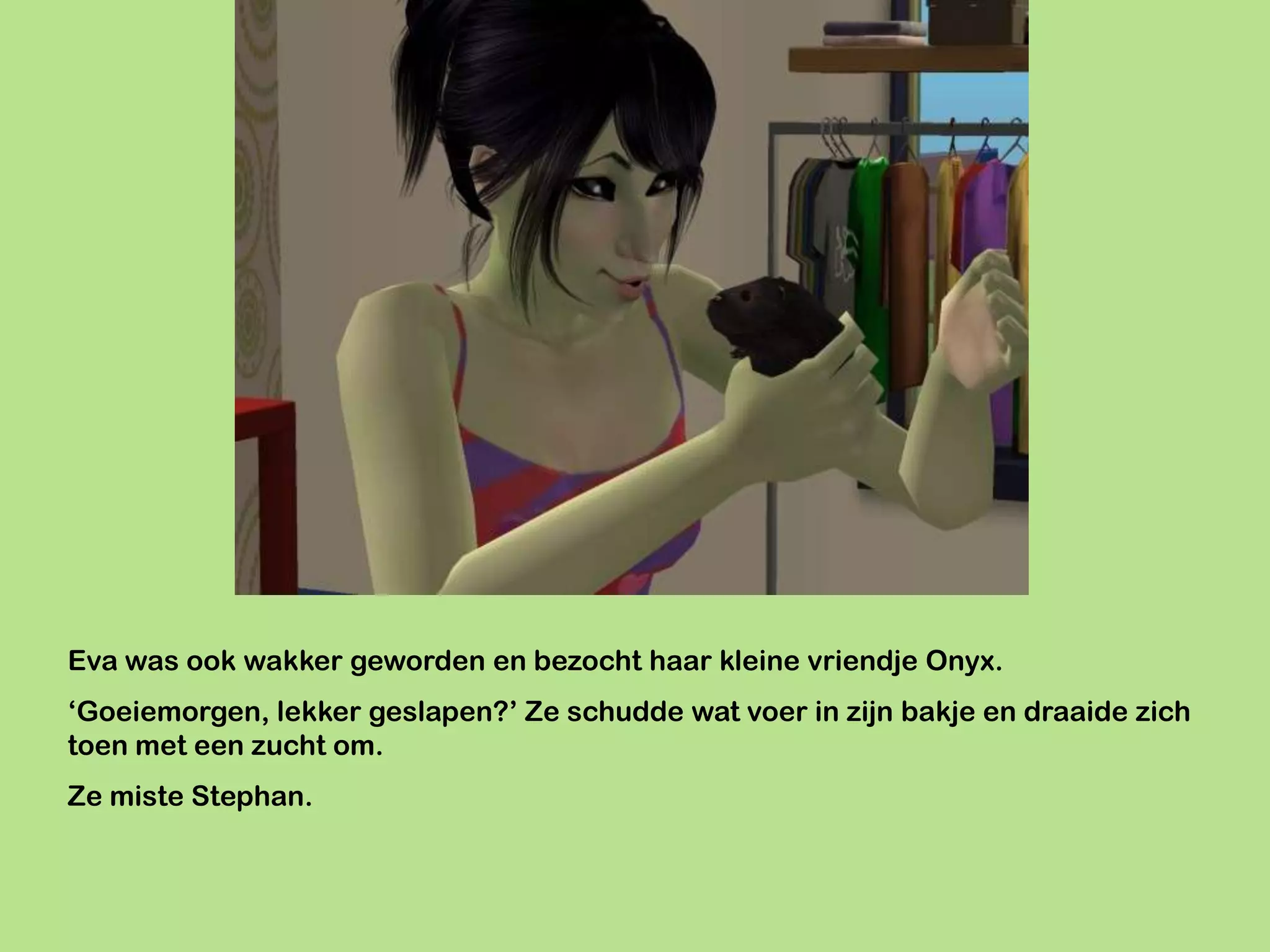 Eva was ook wakker geworden en bezocht haar kleine vriendje Onyx.
‘Goeiemorgen, lekker geslapen?’ Ze schudde wat voer in zijn bakje en draaide zich
toen met een zucht om.
Ze miste Stephan.
 