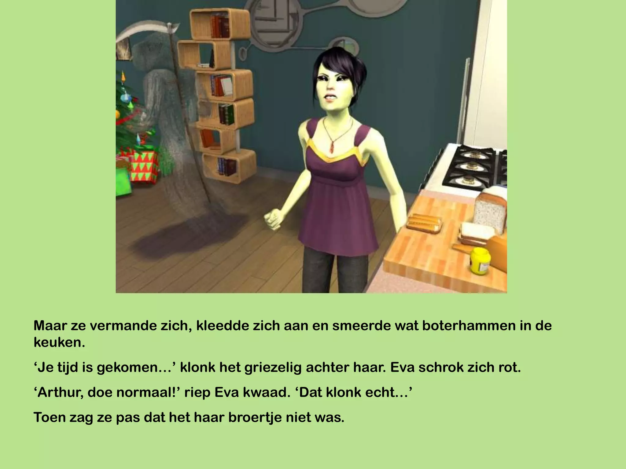 Maar ze vermande zich, kleedde zich aan en smeerde wat boterhammen in de
keuken.
‘Je tijd is gekomen…’ klonk het griezelig achter haar. Eva schrok zich rot.
‘Arthur, doe normaal!’ riep Eva kwaad. ‘Dat klonk echt…’
Toen zag ze pas dat het haar broertje niet was.
 