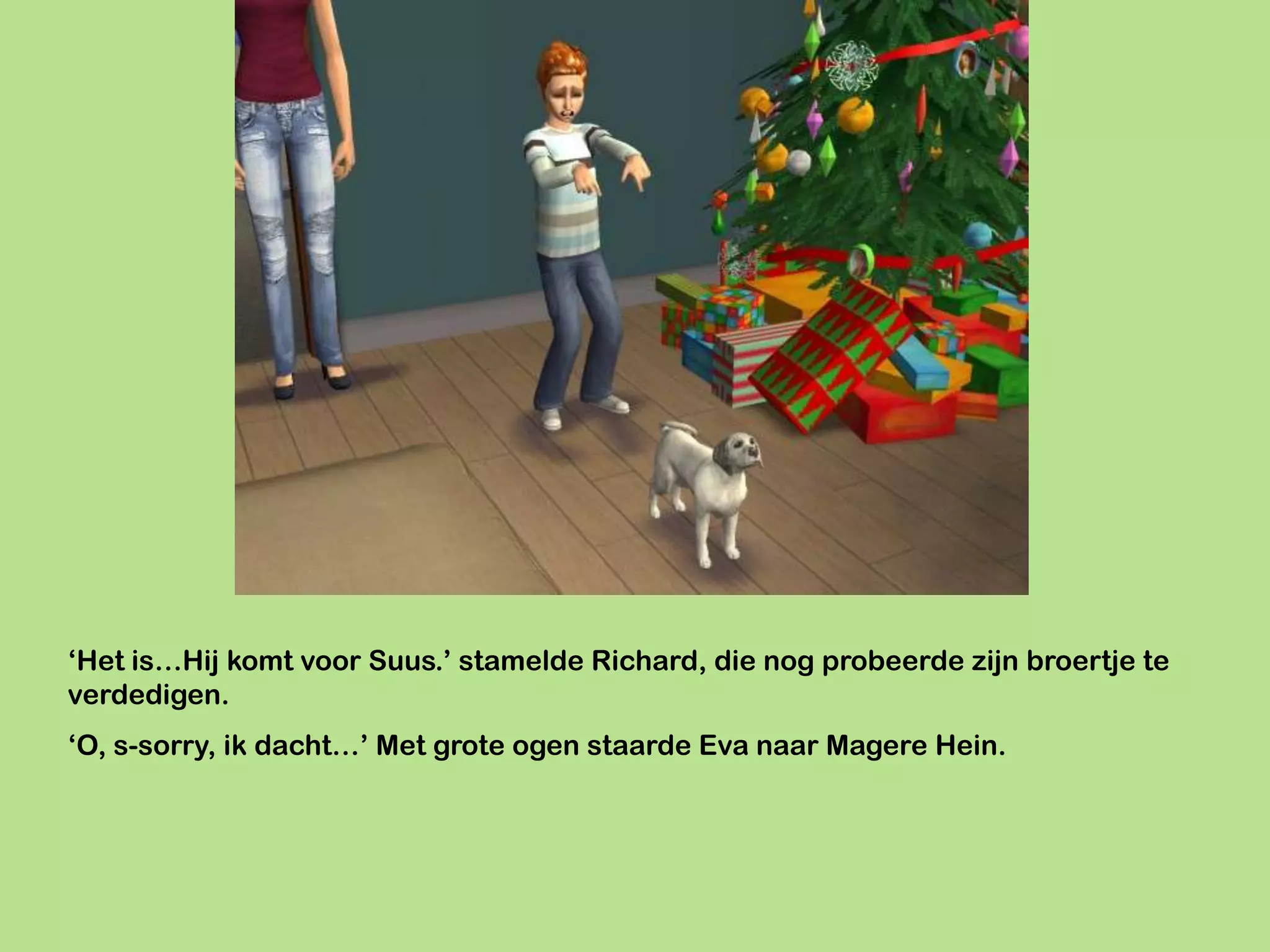 ‘Het is…Hij komt voor Suus.’ stamelde Richard, die nog probeerde zijn broertje te
verdedigen.
‘O, s-sorry, ik dacht…’ Met grote ogen staarde Eva naar Magere Hein.
 