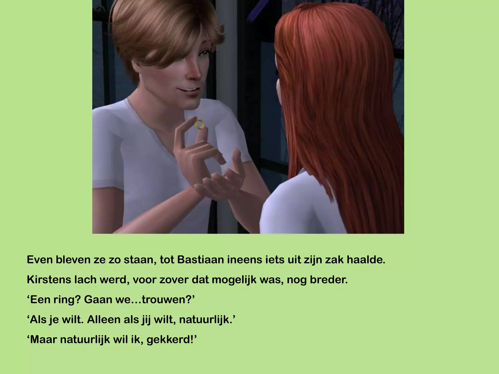 Even bleven ze zo staan, tot Bastiaan ineens iets uit zijn zak haalde.
Kirstens lach werd, voor zover dat mogelijk was, nog breder.
‘Een ring? Gaan we…trouwen?’
‘Als je wilt. Alleen als jij wilt, natuurlijk.’
‘Maar natuurlijk wil ik, gekkerd!’
 