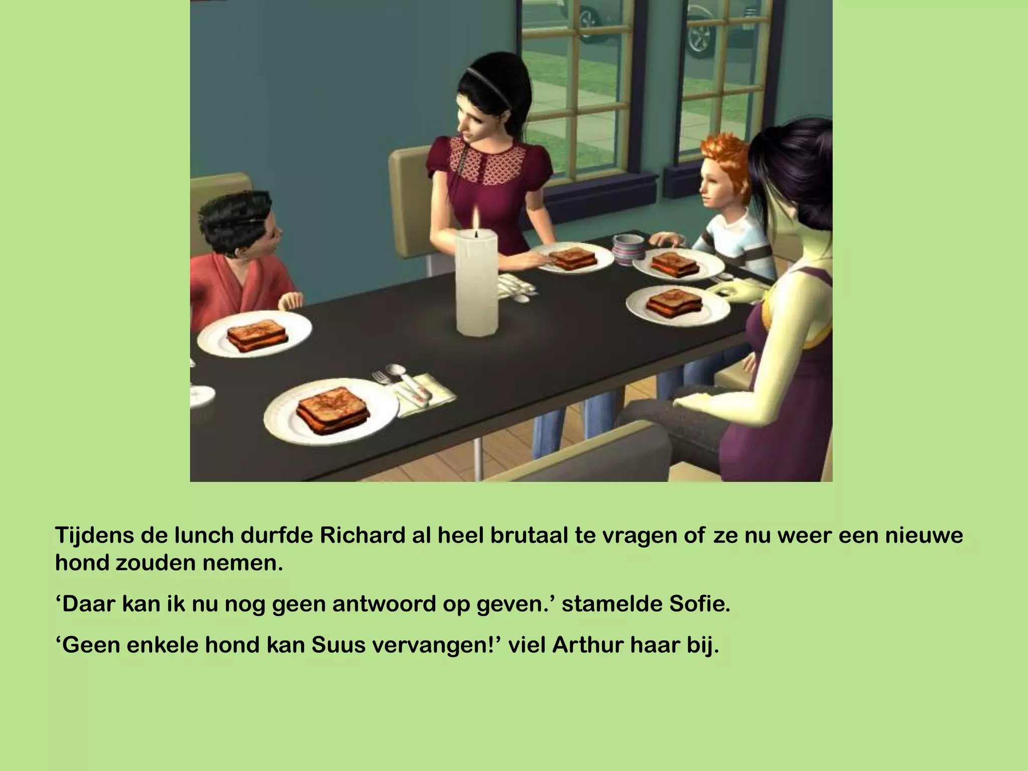 Tijdens de lunch durfde Richard al heel brutaal te vragen of ze nu weer een nieuwe
hond zouden nemen.
‘Daar kan ik nu nog geen antwoord op geven.’ stamelde Sofie.
‘Geen enkele hond kan Suus vervangen!’ viel Arthur haar bij.
 
