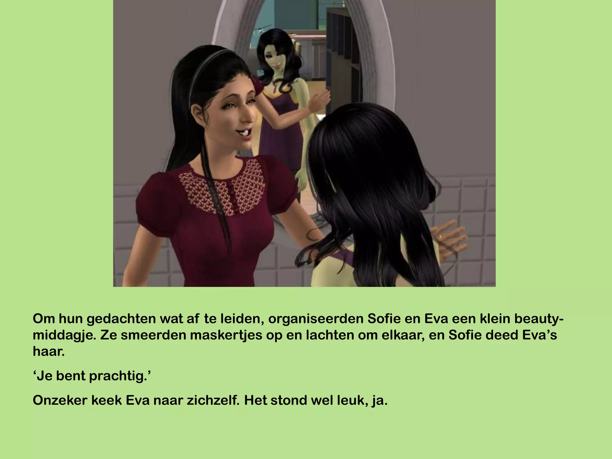 Om hun gedachten wat af te leiden, organiseerden Sofie en Eva een klein beauty-
middagje. Ze smeerden maskertjes op en lachten om elkaar, en Sofie deed Eva’s
haar.
‘Je bent prachtig.’
Onzeker keek Eva naar zichzelf. Het stond wel leuk, ja.
 