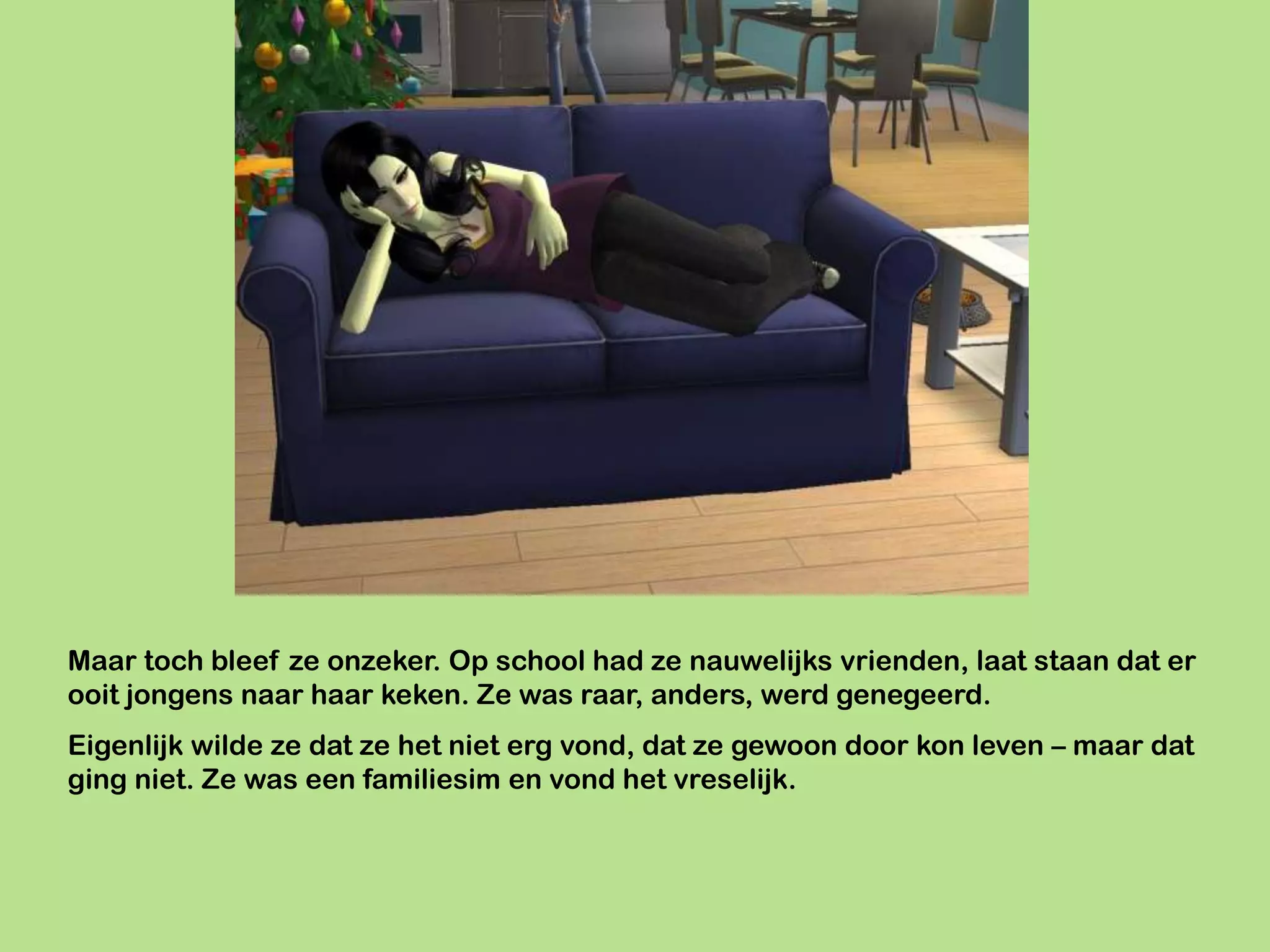 Maar toch bleef ze onzeker. Op school had ze nauwelijks vrienden, laat staan dat er
ooit jongens naar haar keken. Ze was raar, anders, werd genegeerd.
Eigenlijk wilde ze dat ze het niet erg vond, dat ze gewoon door kon leven – maar dat
ging niet. Ze was een familiesim en vond het vreselijk.
 