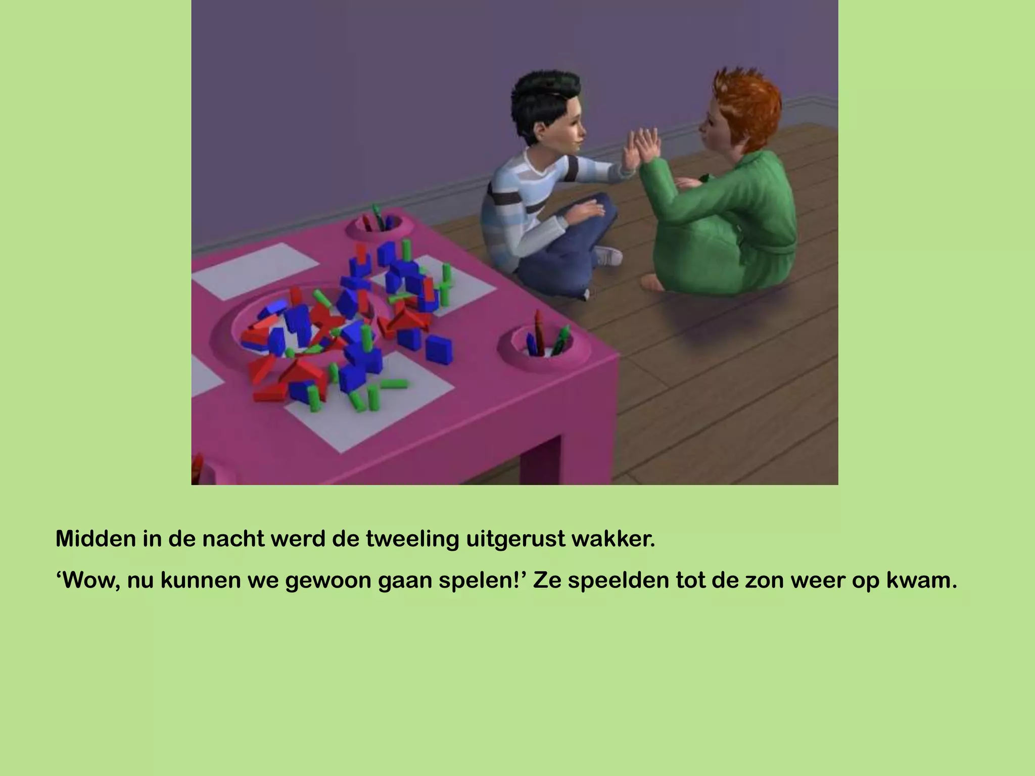 Midden in de nacht werd de tweeling uitgerust wakker.
‘Wow, nu kunnen we gewoon gaan spelen!’ Ze speelden tot de zon weer op kwam.
 