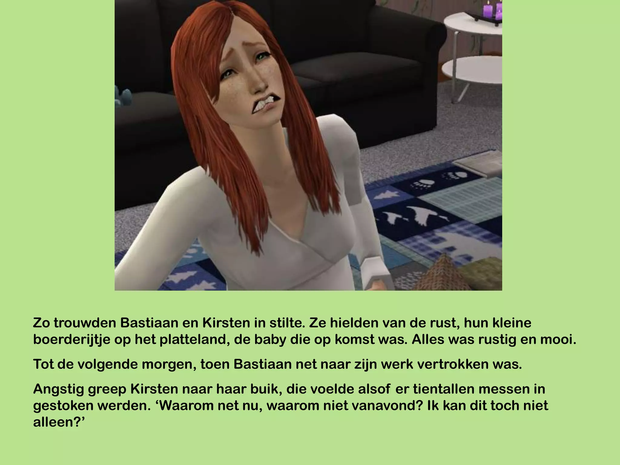 Zo trouwden Bastiaan en Kirsten in stilte. Ze hielden van de rust, hun kleine
boerderijtje op het platteland, de baby die op komst was. Alles was rustig en mooi.
Tot de volgende morgen, toen Bastiaan net naar zijn werk vertrokken was.
Angstig greep Kirsten naar haar buik, die voelde alsof er tientallen messen in
gestoken werden. ‘Waarom net nu, waarom niet vanavond? Ik kan dit toch niet
alleen?’
 