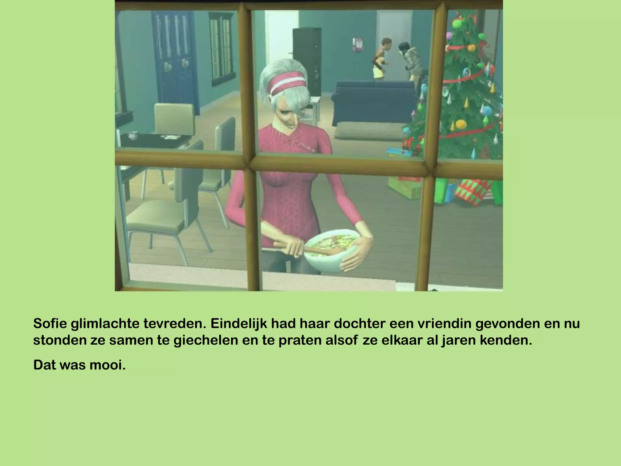 Sofie glimlachte tevreden. Eindelijk had haar dochter een vriendin gevonden en nu
stonden ze samen te giechelen en te praten alsof ze elkaar al jaren kenden.
Dat was mooi.
 