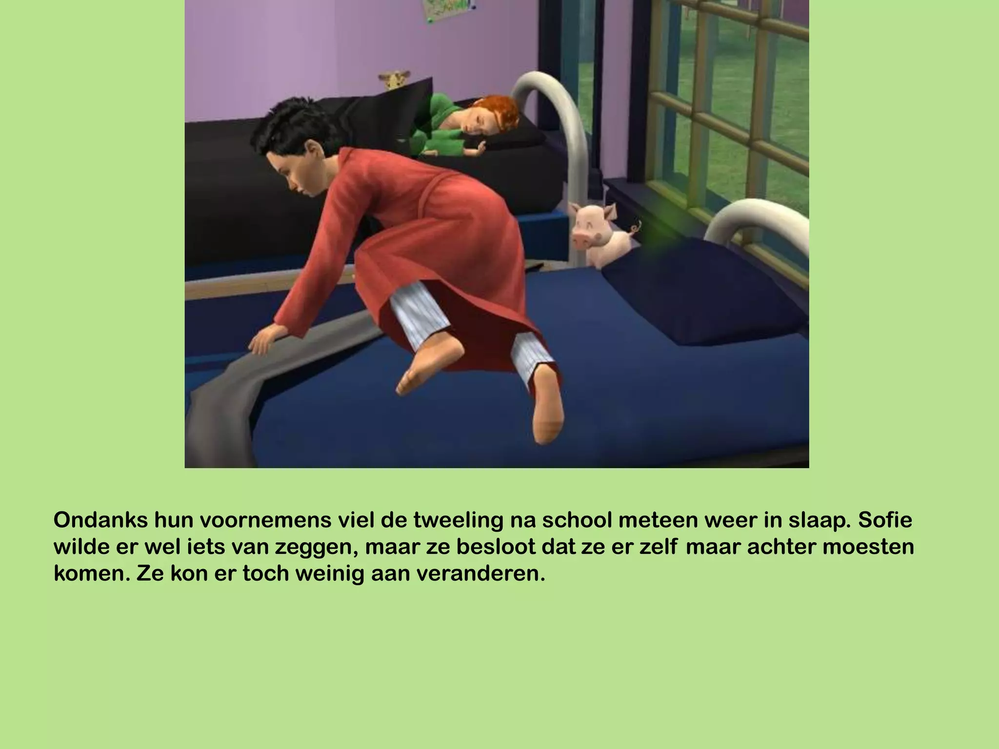 Ondanks hun voornemens viel de tweeling na school meteen weer in slaap. Sofie
wilde er wel iets van zeggen, maar ze besloot dat ze er zelf maar achter moesten
komen. Ze kon er toch weinig aan veranderen.
 