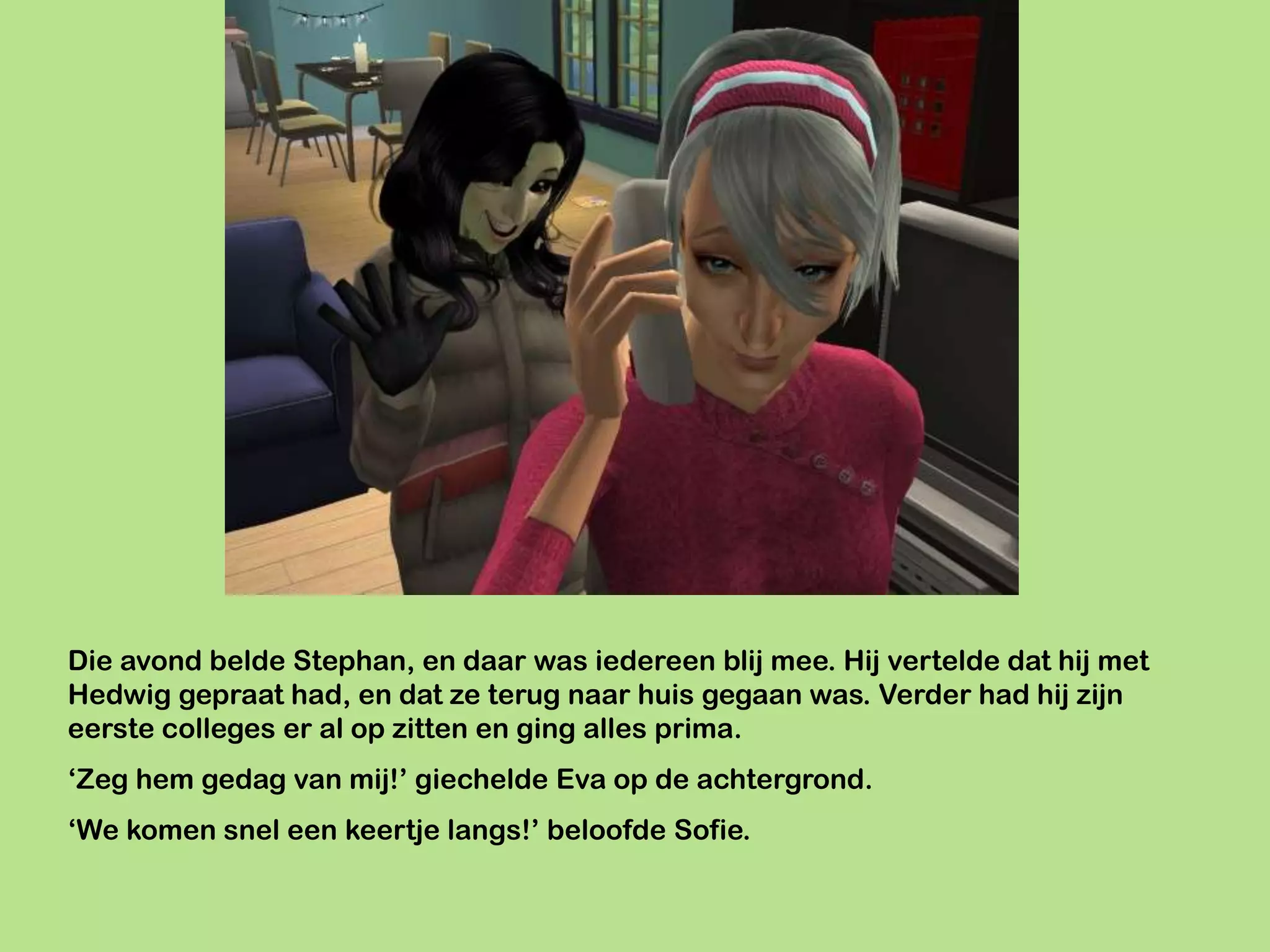 Die avond belde Stephan, en daar was iedereen blij mee. Hij vertelde dat hij met
Hedwig gepraat had, en dat ze terug naar huis gegaan was. Verder had hij zijn
eerste colleges er al op zitten en ging alles prima.
‘Zeg hem gedag van mij!’ giechelde Eva op de achtergrond.
‘We komen snel een keertje langs!’ beloofde Sofie.
 