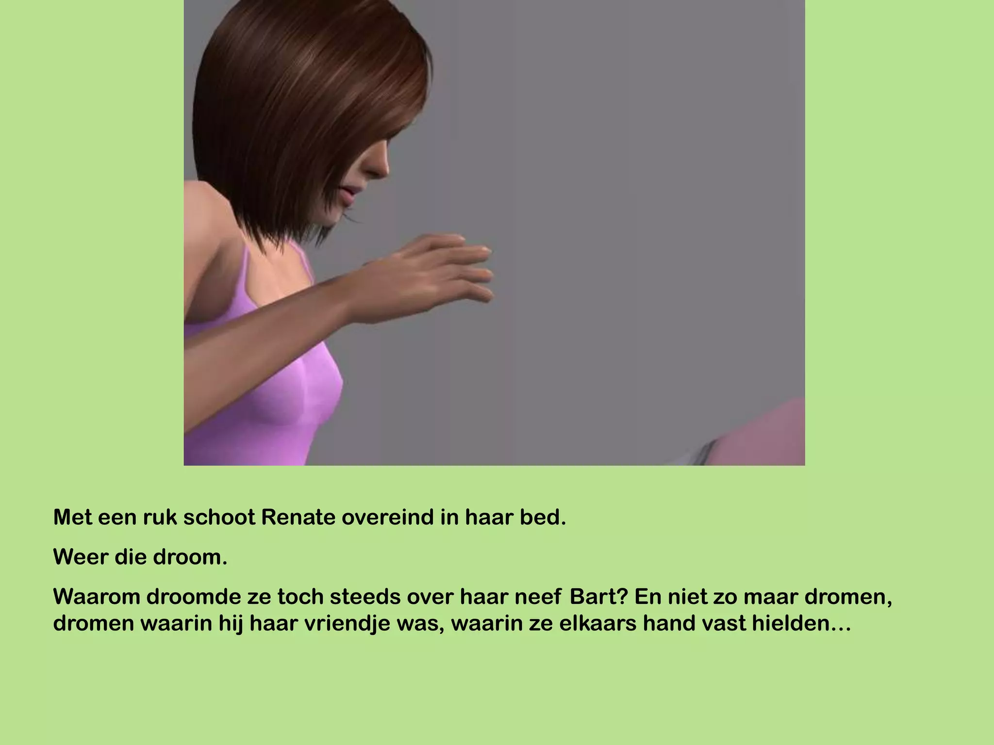Met een ruk schoot Renate overeind in haar bed.
Weer die droom.
Waarom droomde ze toch steeds over haar neef Bart? En niet zo maar dromen,
dromen waarin hij haar vriendje was, waarin ze elkaars hand vast hielden…
 