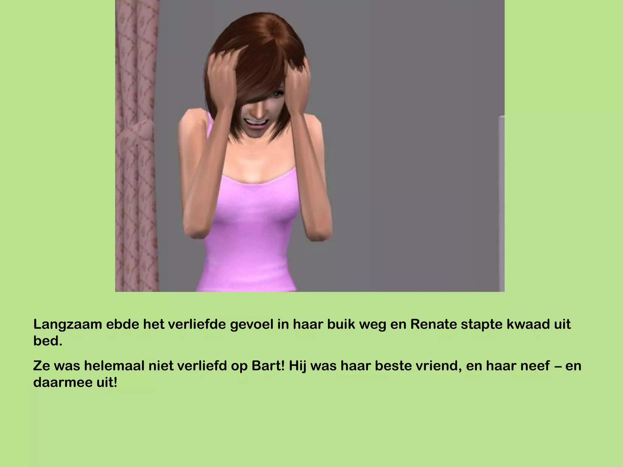 Langzaam ebde het verliefde gevoel in haar buik weg en Renate stapte kwaad uit
bed.
Ze was helemaal niet verliefd op Bart! Hij was haar beste vriend, en haar neef – en
daarmee uit!
 
