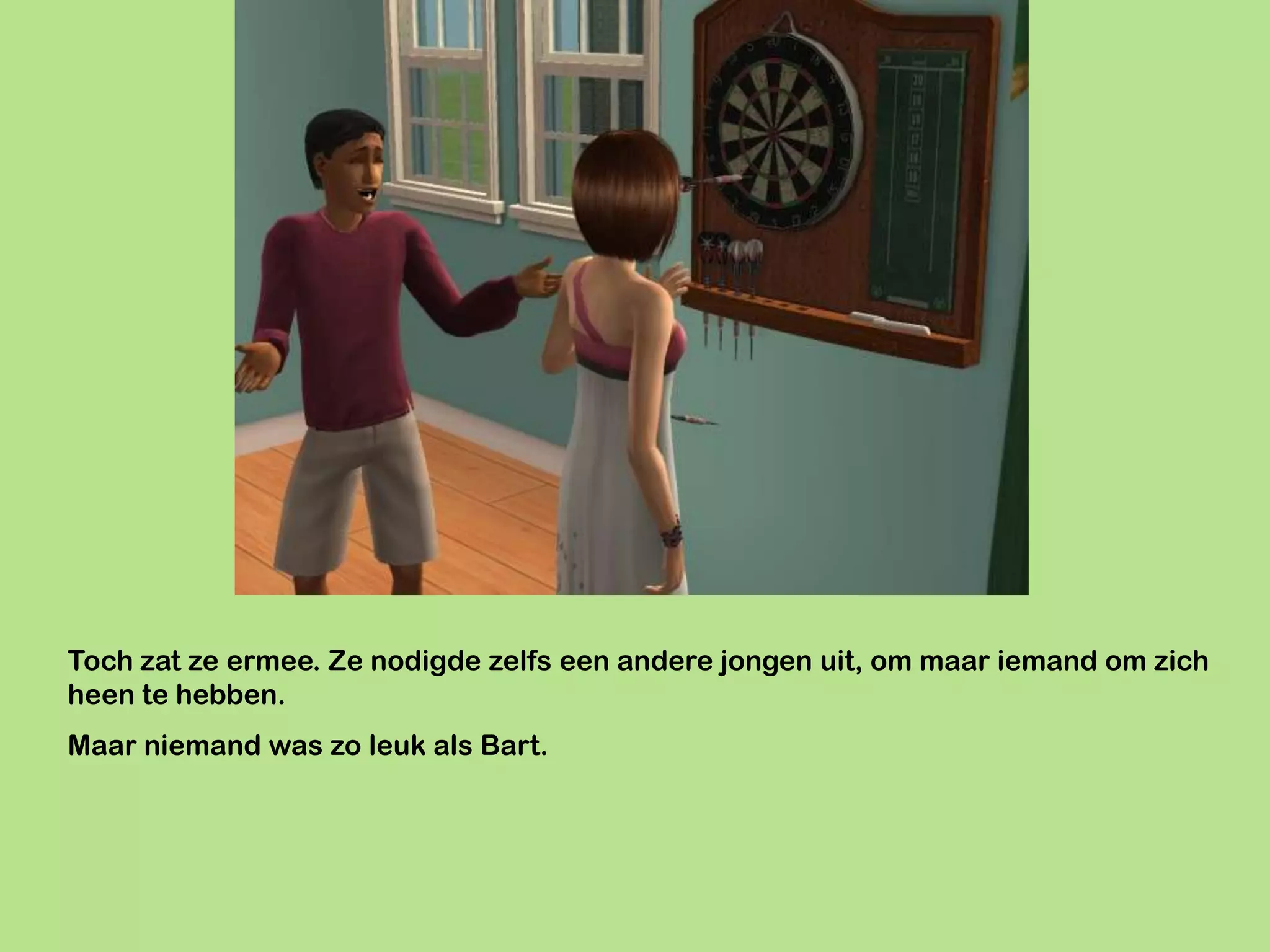 Toch zat ze ermee. Ze nodigde zelfs een andere jongen uit, om maar iemand om zich
heen te hebben.
Maar niemand was zo leuk als Bart.
 