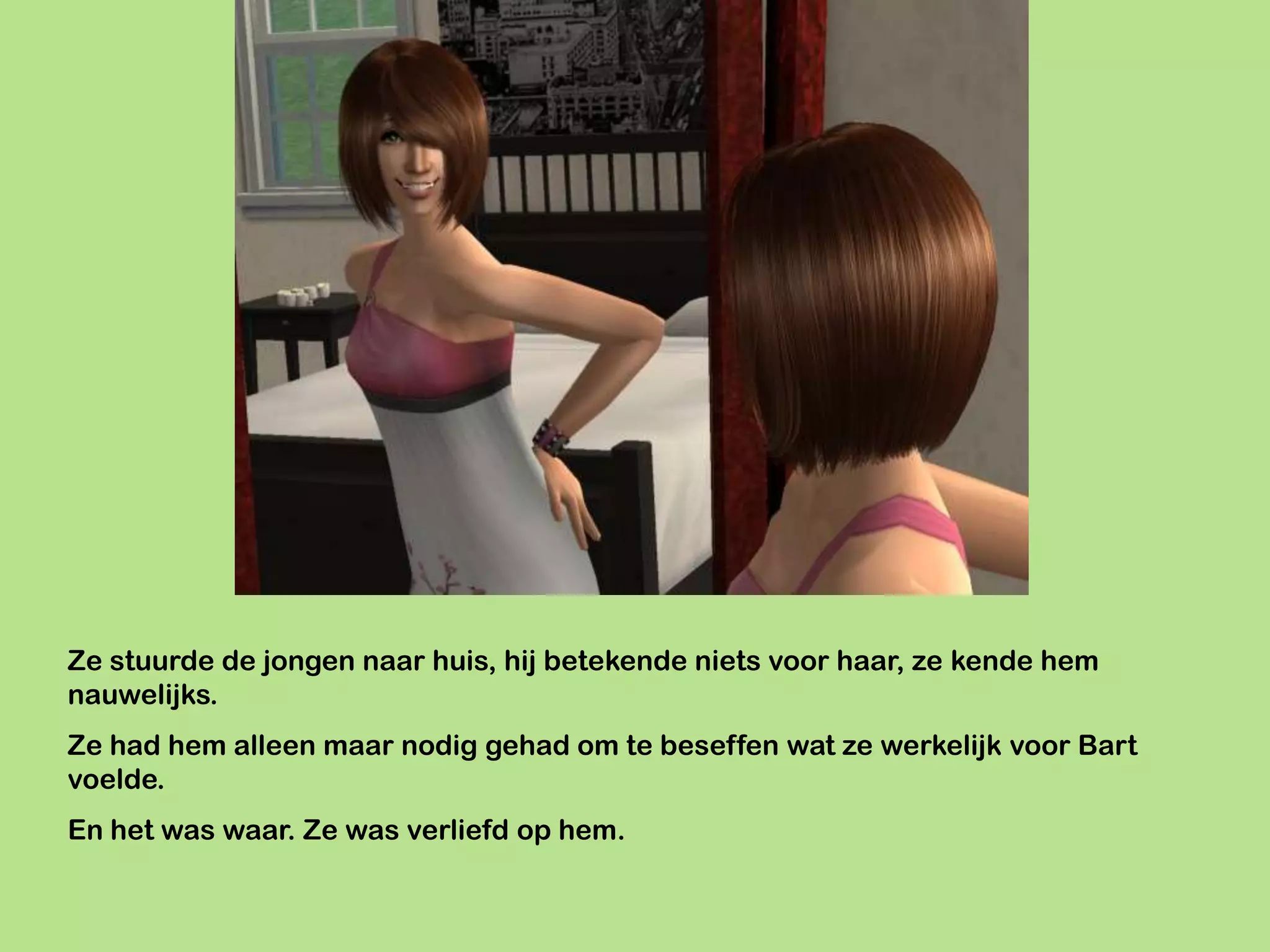 Ze stuurde de jongen naar huis, hij betekende niets voor haar, ze kende hem
nauwelijks.
Ze had hem alleen maar nodig gehad om te beseffen wat ze werkelijk voor Bart
voelde.
En het was waar. Ze was verliefd op hem.
 