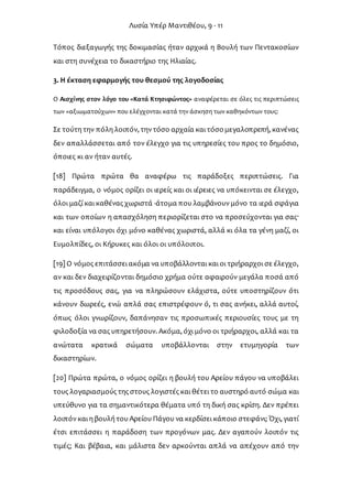 Λυσία Υπέρ Μαντιθέου, 9 - 11
Τόπος διεξαγωγής της δοκιμασίας ήταν αρχικά η Βουλή των Πεντακοσίων
και στη συνέχεια το δικαστήριο της Ηλιαίας.
3. Η έκταση εφαρμογής του θεσμού της λογοδοσίας
Ο Αισχίνης στον λόγο του «Κατά Κτησιφώντος» αναφέρεται σε όλες τις περιπτώσεις
των «αξιωματούχων» που ελέγχονται κατά την άσκηση των καθηκόντων τους:
Σε τούτη την πόλη λοιπόν, τηντόσο αρχαία και τόσομεγαλοπρεπή, κανένας
δεν απαλλάσσεται από τον έλεγχο για τις υπηρεσίες του προς το δημόσιο,
όποιες κι αν ήταν αυτές.
[18] Πρώτα πρώτα θα αναφέρω τις παράδοξες περιπτώσεις. Για
παράδειγμα, ο νόμος ορίζει οι ιερείς και οι ιέρειες να υπόκεινται σε έλεγχο,
όλοι μαζί και καθένας χωριστά -άτομα που λαμβάνουνμόνο τα ιερά σφάγια
και των οποίων η απασχόληση περιορίζεται στο να προσεύχονται για σας·
και είναι υπόλογοι όχι μόνο καθένας χωριστά, αλλά κι όλα τα γένη μαζί, οι
Ευμολπίδες, οι Κήρυκες και όλοι οι υπόλοιποι.
[19] Ο νόμος επιτάσσει ακόμα να υποβάλλονται και οι τριήραρχοι σε έλεγχο,
αν και δεν διαχειρίζονται δημόσιο χρήμα ούτε αφαιρούν μεγάλα ποσά από
τις προσόδους σας, για να πληρώσουν ελάχιστα, ούτε υποστηρίζουν ότι
κάνουν δωρεές, ενώ απλά σας επιστρέφουν ό, τι σας ανήκει, αλλά αυτοί,
όπως όλοι γνωρίζουν, δαπάνησαν τις προσωπικές περιουσίες τους με τη
φιλοδοξία να σας υπηρετήσουν. Ακόμα, όχι μόνο οι τριήραρχοι, αλλά και τα
ανώτατα κρατικά σώματα υποβάλλονται στην ετυμηγορία των
δικαστηρίων.
[20] Πρώτα πρώτα, ο νόμος ορίζει η βουλή του Αρείου πάγου να υποβάλει
τους λογαριασμούς της στους λογιστές και θέτει το αυστηρό αυτό σώμα και
υπεύθυνο για τα σημαντικότερα θέματα υπό τη δική σας κρίση. Δεν πρέπει
λοιπόνκαι η βουλή του Αρείου Πάγου να κερδίσει κάποιο στεφάνι; Όχι, γιατί
έτσι επιτάσσει η παράδοση των προγόνων μας. Δεν αγαπούν λοιπόν τις
τιμές; Και βέβαια, και μάλιστα δεν αρκούνται απλά να απέχουν από την
 