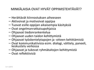 MINKÄLAISIA OVAT HYVÄT OPPIMISTEHTÄVÄT?
– Herättävät kiinnostuksen aiheeseen
– Aktivoivat ja motivoivat oppijaa
– Tuovat esille oppijan aikaisempia käsityksiä
– Ovat ongelmanratkaisupohjaisia
– Ohjaavat tiedonrankentelua
– Ohjaavat uuden taidon kehittymistä
– Ohjaavat työskentelytapojen ja -otteen kehittämistä
– Ovat kommunikatiivisia esim. dialogi, väittely, paneeli,
keskustelu verkossa
– Ohjaavat ja tukevat ryhmätaitojen kehittymistä
– Ovat reflektiivisiä
9.11.2010
10
 