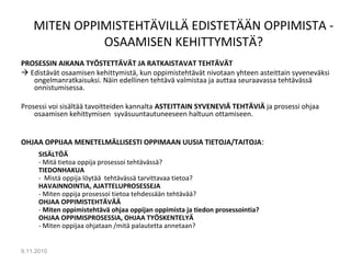MITEN OPPIMISTEHTÄVILLÄ EDISTETÄÄN OPPIMISTA -
OSAAMISEN KEHITTYMISTÄ?
PROSESSIN AIKANA TYÖSTETTÄVÄT JA RATKAISTAVAT TEHTÄVÄT
 Edistävät osaamisen kehittymistä, kun oppimistehtävät nivotaan yhteen asteittain syveneväksi
ongelmanratkaisuksi. Näin edellinen tehtävä valmistaa ja auttaa seuraavassa tehtävässä
onnistumisessa.
Prosessi voi sisältää tavoitteiden kannalta ASTEITTAIN SYVENEVIÄ TEHTÄVIÄ ja prosessi ohjaa
osaamisen kehittymisen syväsuuntautuneeseen haltuun ottamiseen.
OHJAA OPPIJAA MENETELMÄLLISESTI OPPIMAAN UUSIA TIETOJA/TAITOJA:
SISÄLTÖÄ
- Mitä tietoa oppija prosessoi tehtävässä?
TIEDONHAKUA
- Mistä oppija löytää tehtävässä tarvittavaa tietoa?
HAVAINNOINTIA, AJATTELUPROSESSEJA
- Miten oppija prosessoi tietoa tehdessään tehtävää?
OHJAA OPPIMISTEHTÄVÄÄ
- Miten oppimistehtävä ohjaa oppijan oppimista ja tiedon prosessointia?
OHJAA OPPIMISPROSESSIA, OHJAA TYÖSKENTELYÄ
- Miten oppijaa ohjataan /mitä palautetta annetaan?
9.11.2010
11
 
