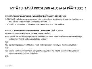 MITÄ TEHTÄVIÄ PROSESSIN ALUSSA JA PÄÄTTEEKSI?
VERKKO-OPPIMISPROSESSIN 2 ENSIMMÄISTÄ OPPIMISTEHTÄVÄÄ ESIM.
1. TEHTÄVÄ – aikaisemman osaamisen esiin nostaminen: Mitä tiedät aiheesta entuudestaan –
mitä sinulle tulee mieleen käsitteestä/ilmiöstä...?
2. VALMISTAUTUMINEN JA VALMENTAUTUMINEN VERKKO-PROSESSIIN
VERKKO-OPPIMISPROSESSIN VIIMEINEN OPPIMISTEHTÄVÄ VOI OLLA
OPPIMISPROSESSIN KOKOAVA TAI REFLEKTIOTEHTÄVÄ
ESIM. Miten käsityksesi ovat prosessin aikana muuttuneet – vertaa ensimmäisen tehtävää ja ...
tarkastele nykyistä ajatteluasi/tietoasi asiasta?
TAI
Käy läpi kaikki prosessin tehtävät ja mieti niiden jokaisen merkitystä itsellesi ja työllesi?
TAI
Tee kooste (valmiin) PowerPoint -esityspohjan avulla eli ns. näyttö osaamisestasi jokaisen
oppimisprosessin vaiheen kohdalla
JNE.
9.11.2010
12
 