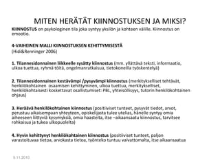 MITEN HERÄTÄT KIINNOSTUKSEN JA MIKSI?
KIINNOSTUS on psykologinen tila joka syntyy yksilön ja kohteen välille. Kiinnostus on
emootio.
4-VAIHEINEN MALLI KIINNOSTUKSEN KEHITTYMISESTÄ
(Hidi&Renninger 2006)
1. Tilannesidonnainen liikkeelle sysätty kiinnostus (mm. yllättävä teksti, informaatio,
ulkoa tuettua, ryhmä töitä, ongelmanratkaisua, tietokoneilla työskentelyä)
2. Tilannesidonnainen kestävämpi /pysyvämpi kiinnostus (merkitykselliset tehtävät,
henkilökohtainen osaamisen kehittyminen, ulkoa tuettua, merkitykselliset,
henkilökohtaisesti koskettavat osallistumiset: PBL, yhteisöllisyys, tutorin henkilökohtainen
ohjaus)
3. Heräävä henkilökohtainen kiinnostus (positiiviset tunteet, pysyvät tiedot, arvot,
perustuu aikaisempaan yhteyteen, opiskelijasta tulee utelias, hänelle syntyy omia
aiheeseen liittyviä kysymyksiä, omia haasteita, itse –aikaansaatu kiinnostus, tarvitsee
rohkaisua ja tukea ulkopuolelta)
4. Hyvin kehittynyt henkilökohtainen kiinnostus (positiiviset tunteet, paljon
varastoituvaa tietoa, arvokasta tietoa, työnteko tuntuu vaivattomalta, itse aikaansaatua
9.11.2010
14
 