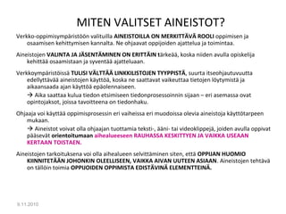 MITEN VALITSET AINEISTOT?
Verkko-oppimisympäristöön valituilla AINEISTOILLA ON MERKITTÄVÄ ROOLI oppimisen ja
osaamisen kehittymisen kannalta. Ne ohjaavat oppijoiden ajattelua ja toimintaa.
Aineistojen VALINTA JA JÄSENTÄMINEN ON ERITTÄIN tärkeää, koska niiden avulla opiskelija
kehittää osaamistaan ja syventää ajatteluaan.
Verkkoympäristöissä TULISI VÄLTTÄÄ LINKKILISTOJEN TYYPPISTÄ, suurta itseohjautuvuutta
edellyttävää aineistojen käyttöä, koska ne saattavat vaikeuttaa tietojen löytymistä ja
aikaansaada ajan käyttöä epäolennaiseen.
 Aika saattaa kulua tiedon etsimiseen tiedonprosessoinnin sijaan – eri asemassa ovat
opintojaksot, joissa tavoitteena on tiedonhaku.
Ohjaaja voi käyttää oppimisprosessin eri vaiheissa eri muodoissa olevia aineistoja käyttötarpeen
mukaan.
 Aineistot voivat olla ohjaajan tuottamia teksti-, ääni- tai videoklippejä, joiden avulla oppivat
pääsevät orientoitumaan aihealueeseen RAUHASSA KESKITTYEN JA VAIKKA USEAAN
KERTAAN TOISTAEN.
Aineistojen tarkoituksena voi olla aihealueen selvittäminen siten, että OPPIJAN HUOMIO
KIINNITETÄÄN JOHONKIN OLEELLISEEN, VAIKKA AIVAN UUTEEN ASIAAN. Aineistojen tehtävä
on tällöin toimia OPPIJOIDEN OPPIMISTA EDISTÄVINÄ ELEMENTTEINÄ.
9.11.2010
15
 