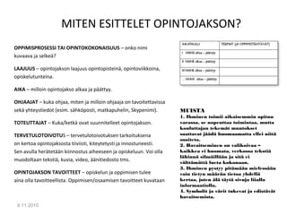 MITEN ESITTELET OPINTOJAKSON?
OPPIMISPROSESSI TAI OPINTOKOKONAISUUS – onko nimi
kuvaava ja selkeä?
LAAJUUS – opintojakson laajuus opintopisteinä, opintoviikkoina,
opiskelutunteina.
AIKA – milloin opintojakso alkaa ja päättyy.
OHJAAJAT – kuka ohjaa, miten ja milloin ohjaaja on tavoitettavissa
sekä yhteystiedot (esim. sähköposti, matkapuhelin, Skypenimi).
TOTEUTTAJAT – Kuka/ketkä ovat suunnitelleet opintojakson.
TERVETULOTOIVOTUS – tervetulotoivotuksen tarkoituksena
on kertoa opintojaksosta tiiviisti, kiteytetysti ja innostuneesti.
Sen avulla herätetään kiinnostus aiheeseen ja opiskeluun. Voi olla
muodoltaan tekstiä, kuvia, video, äänitiedosto tms.
OPINTOJAKSON TAVOITTEET – opiskelun ja oppimisen tulee
aina olla tavoitteellista. Oppimisen/osaamisen tavoitteet kuvataan
9.11.2010
18
MUISTA
1. Ihminen toimii aikaisemmin opitun
varassa, se nopeuttaa toimintaa, mutta
kouluttajan tekemät muutokset
saattavat jäädä huomaamatta ellei niitä
osoiteta.
2. Havaitseminen on valikoivaa –
kaikkea ei huomata, verkossa tekstiä
lähinnä silmäillään ja sitä ei
välttämättä lueta kokonaan.
3. Ihminen pystyy pitämään mielessään
vain tietyn määrän tietoa yhdellä
kertaa, joten älä täytä sivuja liialla
informaatiolla.
4. Symbolit ja värit tukevat ja edistävät
havaitsemista.
 