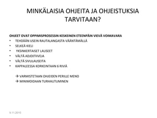 MINKÄLAISIA OHJEITA JA OHJEISTUKSIA
TARVITAAN?
OHJEET OVAT OPPIMISPROSESSIN KESKEINEN ETEENPÄIN VIEVÄ VOIMAVARA
• TEHDÄÄN USEIN RAUTALANGASTA VÄÄNTÄMÄLLÄ
• SELKEÄ KIELI
• YKSINKERTAISET LAUSEET
• VÄLTÄ ADJEKTIIVEJA
• VÄLTÄ SIVULAUSEITA
• KAPPALEESSA KORKEINTAAN 6 RIVIÄ
 VARMISTETAAN OHJEIDEN PERILLE MENO
 MINIMOIDAAN TURHAUTUMINEN
9.11.2010
19
 