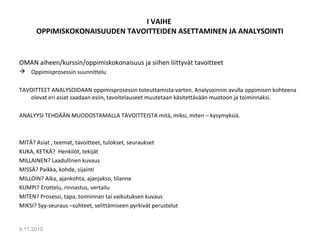 I VAIHE
OPPIMISKOKONAISUUDEN TAVOITTEIDEN ASETTAMINEN JA ANALYSOINTI
OMAN aiheen/kurssin/oppimiskokonaisuus ja siihen liittyvät tavoitteet
 Oppimisprosessin suunnittelu
TAVOITTEET ANALYSOIDAAN oppimisprosessin toteuttamista varten. Analysoinnin avulla oppimisen kohteena
olevat eri asiat saadaan esiin, tavoitelauseet muutetaan käsitettävään muotoon ja toiminnaksi.
ANALYYSI TEHDÄÄN MUODOSTAMALLA TAVOITTEISTA mitä, miksi, miten – kysymyksiä.
MITÄ? Asiat , teemat, tavoitteet, tulokset, seuraukset
KUKA, KETKÄ? Henkilöt, tekijät
MILLAINEN? Laadullinen kuvaus
MISSÄ? Paikka, kohde, sijainti
MILLOIN? Aika, ajankohta, ajanjakso, tilanne
KUMPI? Erottelu, rinnastus, vertailu
MITEN? Prosessi, tapa, toiminnan tai vaikutuksen kuvaus
MIKSI? Syy-seuraus –suhteet, selittämiseen pyrkivät perustelut
9.11.2010
2
 