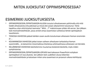 MITEN JUOKSUTAT OPPIMISPROSESSIA?
ESIMERKKI JUOKSUTUKSESTA
• OPPIMISPROSESSIN /OPINTOJAKSON ALUSSA tutustut aihealueeseen pohtimalla sitä mitä
tiedät aihealueesta entuudestaan ja missä olet asiaan aikaisemmin tutustunut. Tämä
tapahtuu siten että kirjoitat teemasta ” Mitä ...?” maksimissaan yhden A4 verran. Sen jälkeen
teet monivalintatehtävän, jossa arvioit omaa osaamistasi suhteessa tämän opintojakson
tavoitteisiin.
• TOISESSA VAIHEESSA pääset kahden casen avulla tutustumaan aiheeseen hieman enemmän
ja ...
• KOLMANNESSA VAIHEESSA jatkat toisen vaiheen aihealueen tarkastelua hieman
syvemmälle... Ja katsomme missä kaikissa tilanteissa arkimaailmassa aiheeseen voi törmätä.
• NELJÄNNESSÄ VAIHEESSA käsittelemme muutamaa keskeistä käsitettä, myös niiden
syntyhistoriaa.
• OPPIMISPROSESSIN /OPINTOJAKSON LOPUKSI teet kokoavan PowerPoint-esityksen
opintojakson eri osa-alueista. Sen jälkeen teet uudelleen alussa tekemäsi
monivalintatehtävän ja katsotaan miten oma osaamisesi on prosessin aikana kehittynyt.
9.11.2010
20
 