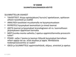 IV VAIHE
SUUNNITELMALOMAKKEEN KÄYTTÖ
SUUNNITTELUN VAIHEET
• TAVOITTEET: Kirjaa opintojakson/ kurssin/ opetettavan, opittavan
aiheen tavoitteet ja sisällöt
• ANALYSOI tavoitteet muuttamalla ne kysymysmuotoon
• RYPÄSTELE kysymykset teemoittain ja nimeä teemat
• ASETA teemat ja kysymykset kronologiseen eli ns. luonnolliseen
järjestykseen oppimisen kannalta
• MIETI kuinka monta vaihetta / opetus-oppimistilannetta prosessiin
tulee?
• POHDI vaihe / teema ja teeman liittyvät kysymykset kerrallaan
miten oppija voi ao. asiat oivaltaa ja oppia. Minkälaista
tiedonprosessointia se vaatii?
• IDEOI ja SUUNNITTELE oppimistehtävät, ohjaus, aineistot ja opetus
9.11.2010
5
 
