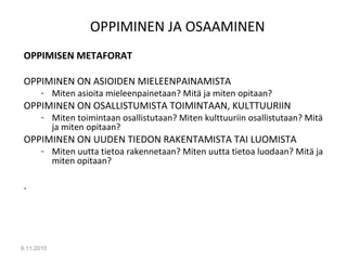 OPPIMINEN JA OSAAMINEN
OPPIMISEN METAFORAT
OPPIMINEN ON ASIOIDEN MIELEENPAINAMISTA
- Miten asioita mieleenpainetaan? Mitä ja miten opitaan?
OPPIMINEN ON OSALLISTUMISTA TOIMINTAAN, KULTTUURIIN
- Miten toimintaan osallistutaan? Miten kulttuuriin osallistutaan? Mitä
ja miten opitaan?
OPPIMINEN ON UUDEN TIEDON RAKENTAMISTA TAI LUOMISTA
- Miten uutta tietoa rakennetaan? Miten uutta tietoa luodaan? Mitä ja
miten opitaan?
.
9.11.2010
7
 